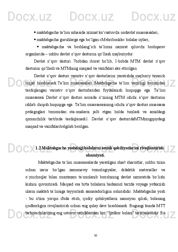   maktabgacha ta’lim sohasida xizmat ko‘rsatuvchi nodavlat muassasalari; 
  maktabgacha guruhlarga ega bo‘lgan «Mehribonlik» bolalar uylari;
     maktabgacha   va   boshlang‘ich   ta’limni   nazorat   qiluvchi   boshqaruv
organlarida – ushbu davlat o‘quv dasturini qo‘llash majburiydur.
Davlat   o‘quv   dasturi   7bobdan   iborat   bo‘lib,   I-bobda   MTM   davlat   o‘quv
dasturini qo‘llash va MTMning maqsad va vazifalari aks ettirilgan.
Davlat   o‘quv   dasturi   variativ  o‘quv  dasturlarini   yaratishda   majburiy   tayanch
hujjat   hisoblanadi.Ta’lim   muassasalari   Maktabgacha   ta’lim   vazirligi   tomonidan
tasdiqlangan   variativ   o‘quv   dasturlaridan   foydalanish   huquqiga   ega.   Ta’lim
muassasasi   Davlat   o‘quv   dasturi   asosida   o‘zining   MTM   ishchi   o‘quv   dasturini
ishlab chiqish huquqiga ega. Ta’lim muassasasining ishchi o‘quv dasturi muassasa
pedagoglari   tomonidan   ota-onalarni   jalb   etgan   holda   tuziladi   va   amaldagi
qonunchilik   tartibida   tasdiqlanadi1.   Davlat   o‘quv   dasturidaMTMningquydagi
maqsad va vazifalaribelgilab berilgan.
1.2.Maktabgacha yoshdagi bolalarni sezish qobiliyatlarini rivojlantirish
ahamiyati.
Maktabgacha  ta`lim  muassasalarda  yaratilgan shart  sharoitlar, ushbu tizim
uchun   zarur   bo`lgan   zamonaviy   texnologiyalar,   didaktik   materiallar   va
o`yinchoqlar   bilan   muntazam   ta`minlanib   borishining   davlat   nazoratida   bo`lishi
kishini  quvontiradi.  Maqsad  esa  bitta  bolalarni  barkamol  tarzda voyaga yetkazish
ularni maktab ta`limiga tayyorlash samaradorligini oshirishdir. Maktabgacha yosh
-   bu   o'zini   yorqin   ifoda   etish,   ijodiy   qobiliyatlarni   namoyon   qilish,   bolaning
ijodkorligini rivojlantirish uchun eng qulay davr hisoblanadi.  Bugungi kunda MTT
tarbiyachilarining eng ustuvor vazifalaridan biri “Ijodkor bolani” tarbiyalashdir. Bu
10 