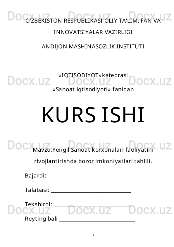 Oʻ ZBEKISTON  RESPUBLIKASI OLIY  TA’LIM, FAN  VA
INNOV ATSIY ALAR V AZIRLIGI
ANDIJ ON  MASHINASOZLIK INSTITUTI
« IQTISODIY OT» k afedrasi
« Sanoat  iqt isodiy ot i»  fanidan
KURS ISHI
Mav zu: Y engil  Sanoat  k orxonalari faoliy at ini
riv ojlant irishda bozor imk oniy at lari t ahlili.
Bajardi: 
Talabasi: ___________________________________
Tek shirdi: __________________________________
Rey t ing bali _________________________________ 
1 