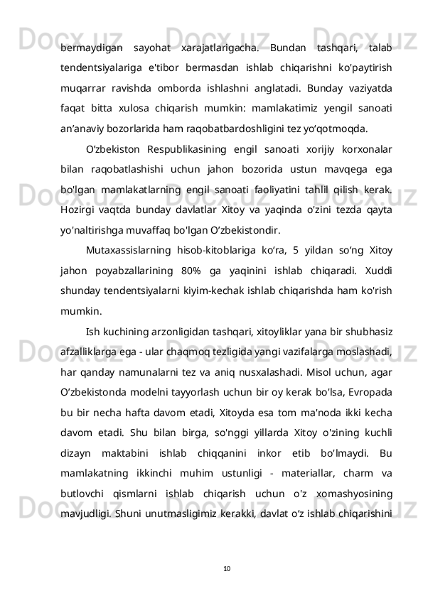 bermaydigan   sayohat   xarajatlarigacha.   Bundan   tashqari,   talab
tendentsiyalariga   e'tibor   bermasdan   ishlab   chiqarishni   ko'paytirish
muqarrar   ravishda   omborda   ishlashni   anglatadi.   Bunday   vaziyatda
faqat   bitta   xulosa   chiqarish   mumkin:   mamlakatimiz   yengil   sanoati
an’anaviy bozorlarida ham raqobatbardoshligini tez yo‘qotmoqda.
O’zbekiston   Respublikasining   engil   sanoati   xorijiy   korxonalar
bilan   raqobatlashishi   uchun   jahon   bozorida   ustun   mavqega   ega
bo'lgan   mamlakatlarning   engil   sanoati   faoliyatini   tahlil   qilish   kerak.
Hozirgi   vaqtda   bunday   davlatlar   Xitoy   va   yaqinda   o'zini   tezda   qayta
yo'naltirishga muvaffaq bo'lgan O’zbekistondir.
Mutaxassislarning   hisob-kitoblariga   ko‘ra,   5   yildan   so‘ng   Xitoy
jahon   poyabzallarining   80%   ga   yaqinini   ishlab   chiqaradi.   Xuddi
shunday  tendentsiyalarni kiyim-kechak   ishlab  chiqarishda  ham  ko'rish
mumkin.
Ish kuchining arzonligidan tashqari, xitoyliklar yana bir shubhasiz
afzalliklarga ega - ular chaqmoq tezligida yangi vazifalarga moslashadi,
har   qanday   namunalarni   tez   va   aniq   nusxalashadi.   Misol   uchun,   agar
O’zbekistonda modelni tayyorlash uchun bir oy kerak bo'lsa, Evropada
bu   bir   necha   hafta   davom   etadi,   Xitoyda   esa   tom   ma'noda   ikki   kecha
davom   etadi.   Shu   bilan   birga,   so'nggi   yillarda   Xitoy   o'zining   kuchli
dizayn   maktabini   ishlab   chiqqanini   inkor   etib   bo'lmaydi.   Bu
mamlakatning   ikkinchi   muhim   ustunligi   -   materiallar,   charm   va
butlovchi   qismlarni   ishlab   chiqarish   uchun   o'z   xomashyosining
mavjudligi. Shuni unutmasligimiz kerakki, davlat o‘z ishlab chiqarishini
10 