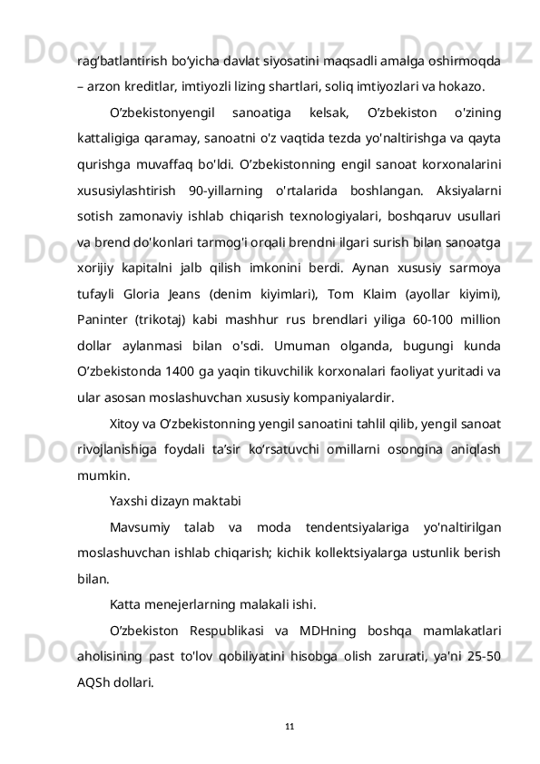 rag‘batlantirish bo‘yicha davlat siyosatini maqsadli amalga oshirmoqda
– arzon kreditlar, imtiyozli lizing shartlari, soliq imtiyozlari va hokazo.
O’zbekistonyengil   sanoatiga   kelsak,   O’zbekiston   o'zining
kattaligiga qaramay, sanoatni o'z vaqtida tezda yo'naltirishga va qayta
qurishga   muvaffaq   bo'ldi.   O’zbekistonning   engil   sanoat   korxonalarini
xususiylashtirish   90-yillarning   o'rtalarida   boshlangan.   Aksiyalarni
sotish   zamonaviy   ishlab   chiqarish   texnologiyalari,   boshqaruv   usullari
va brend do'konlari tarmog'i orqali brendni ilgari surish bilan sanoatga
xorijiy   kapitalni   jalb   qilish   imkonini   berdi.   Aynan   xususiy   sarmoya
tufayli   Gloria   Jeans   (denim   kiyimlari),   Tom   Klaim   (ayollar   kiyimi),
Paninter   (trikotaj)   kabi   mashhur   rus   brendlari   yiliga   60-100   million
dollar   aylanmasi   bilan   o'sdi.   Umuman   olganda,   bugungi   kunda
O’zbekistonda 1400 ga yaqin tikuvchilik korxonalari faoliyat yuritadi va
ular asosan moslashuvchan xususiy kompaniyalardir.
Xitoy va O’zbekistonning yengil sanoatini tahlil qilib, yengil sanoat
rivojlanishiga   foydali   ta’sir   ko‘rsatuvchi   omillarni   osongina   aniqlash
mumkin.
Yaxshi dizayn maktabi
Mavsumiy   talab   va   moda   tendentsiyalariga   yo'naltirilgan
moslashuvchan ishlab chiqarish; kichik kollektsiyalarga ustunlik berish
bilan.
Katta menejerlarning malakali ishi.
O’zbekiston   Respublikasi   va   MDHning   boshqa   mamlakatlari
aholisining   past   to'lov   qobiliyatini   hisobga   olish   zarurati,   ya'ni   25-50
AQSh dollari. 
11 