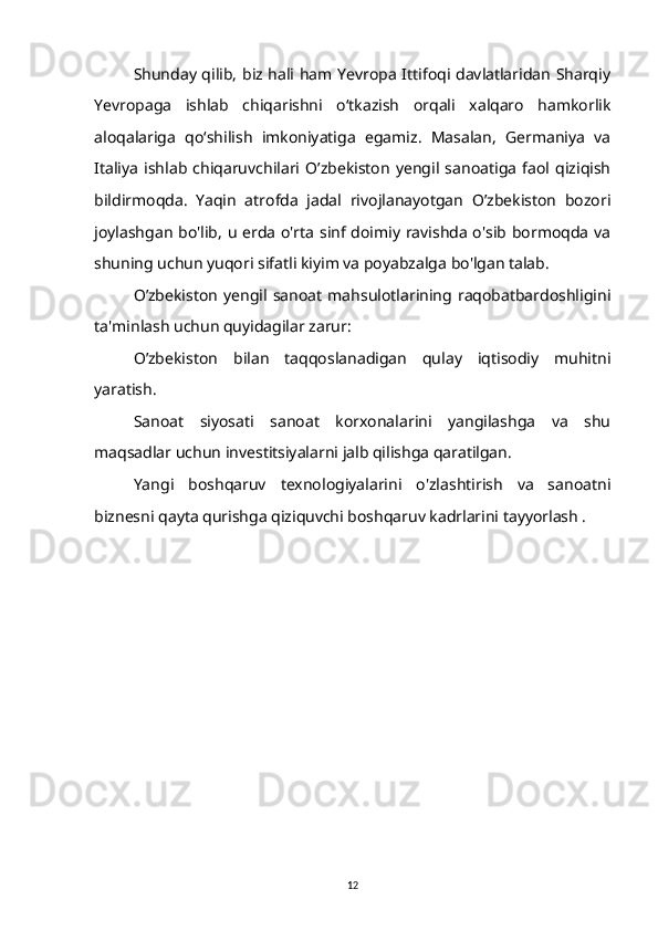 Shunday qilib, biz hali ham Yevropa Ittifoqi davlatlaridan Sharqiy
Yevropaga   ishlab   chiqarishni   o‘tkazish   orqali   xalqaro   hamkorlik
aloqalariga   qo‘shilish   imkoniyatiga   egamiz.   Masalan,   Germaniya   va
Italiya   ishlab   chiqaruvchilari   O’zbekiston   yengil   sanoatiga   faol   qiziqish
bildirmoqda.   Yaqin   atrofda   jadal   rivojlanayotgan   O’zbekiston   bozori
joylashgan bo'lib, u erda o'rta sinf doimiy ravishda o'sib bormoqda va
shuning uchun yuqori sifatli kiyim va poyabzalga bo'lgan talab.
O’zbekiston   yengil   sanoat   mahsulotlarining   raqobatbardoshligini
ta'minlash uchun quyidagilar zarur:
O’zbekiston   bilan   taqqoslanadigan   qulay   iqtisodiy   muhitni
yaratish.
Sanoat   siyosati   sanoat   korxonalarini   yangilashga   va   shu
maqsadlar uchun investitsiyalarni jalb qilishga qaratilgan.
Yangi   boshqaruv   texnologiyalarini   o'zlashtirish   va   sanoatni
biznesni qayta qurishga qiziquvchi boshqaruv kadrlarini tayyorlash .
12 