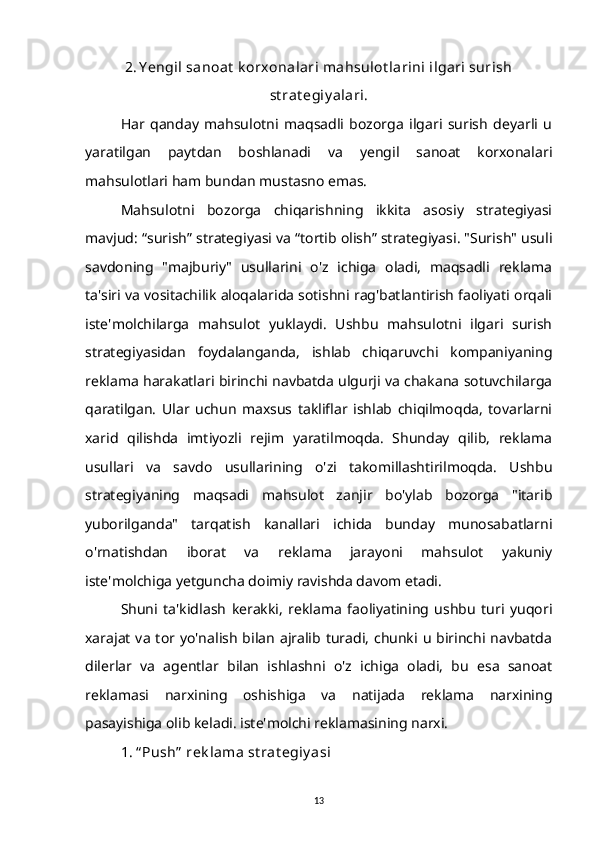 2. Y engil sanoat  k orxonalari mahsulot larini ilgari surish
st rat egiy alari.
Har   qanday   mahsulotni   maqsadli   bozorga   ilgari   surish   deyarli   u
yaratilgan   paytdan   boshlanadi   va   yengil   sanoat   korxonalari
mahsulotlari ham bundan mustasno emas.
Mahsulotni   bozorga   chiqarishning   ikkita   asosiy   strategiyasi
mavjud: “surish” strategiyasi va “tortib olish” strategiyasi. "Surish" usuli
savdoning   "majburiy"   usullarini   o'z   ichiga   oladi,   maqsadli   reklama
ta'siri va vositachilik aloqalarida sotishni rag'batlantirish faoliyati orqali
iste'molchilarga   mahsulot   yuklaydi.   Ushbu   mahsulotni   ilgari   surish
strategiyasidan   foydalanganda,   ishlab   chiqaruvchi   kompaniyaning
reklama harakatlari birinchi navbatda ulgurji va chakana sotuvchilarga
qaratilgan.   Ular   uchun   maxsus   takliflar   ishlab   chiqilmoqda,   tovarlarni
xarid   qilishda   imtiyozli   rejim   yaratilmoqda.   Shunday   qilib,   reklama
usullari   va   savdo   usullarining   o'zi   takomillashtirilmoqda.   Ushbu
strategiyaning   maqsadi   mahsulot   zanjir   bo'ylab   bozorga   "itarib
yuborilganda"   tarqatish   kanallari   ichida   bunday   munosabatlarni
o'rnatishdan   iborat   va   reklama   jarayoni   mahsulot   yakuniy
iste'molchiga yetguncha doimiy ravishda davom etadi.
Shuni   ta'kidlash   kerakki,   reklama   faoliyatining   ushbu   turi   yuqori
xarajat  va  tor  yo'nalish  bilan  ajralib  turadi,  chunki  u  birinchi  navbatda
dilerlar   va   agentlar   bilan   ishlashni   o'z   ichiga   oladi,   bu   esa   sanoat
reklamasi   narxining   oshishiga   va   natijada   reklama   narxining
pasayishiga olib keladi. iste'molchi reklamasining narxi.
1. “ Push”  rek lama st rat egiy asi
13 