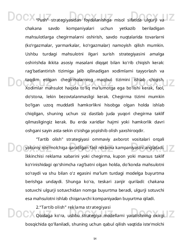 “Push”   strategiyasidan   foydalanishga   misol   sifatida   ulgurji   va
chakana   savdo   kompaniyalari   uchun   yetkazib   beriladigan
mahsulotlarga   chegirmalarni   oshirish,   savdo   nuqtalarida   tovarlarni
(ko‘rgazmalar,   yarmarkalar,   ko‘rgazmalar)   namoyish   qilish   mumkin.
Ushbu   turdagi   mahsulotni   ilgari   surish   strategiyasini   amalga
oshirishda   ikkita   asosiy   masalani   diqqat   bilan   ko'rib   chiqish   kerak:
rag'batlantirish   tizimiga   jalb   qilinadigan   xodimlarni   tayyorlash   va
taqdim   etilgan   chegirmalarning   maqbul   tizimini   ishlab   chiqish.
Xodimlar   mahsulot   haqida   to'liq   ma'lumotga   ega   bo'lishi   kerak,   faol,
do'stona,   lekin   bezovtalanmasligi   kerak.   Chegirma   tizimi   mumkin
bo'lgan   uzoq   muddatli   hamkorlikni   hisobga   olgan   holda   ishlab
chiqilgan,   shuning   uchun   siz   dastlab   juda   yuqori   chegirma   taklif
qilmasligingiz   kerak.   Bu   erda   xaridlar   hajmi   yoki   hamkorlik   davri
oshgani sayin asta-sekin o'sishga yopishib olish yaxshiroqdir.
"Tartib   olish"   strategiyasi   ommaviy   axborot   vositalari   orqali
yakuniy iste'molchiga qaratilgan faol reklama kampaniyasini anglatadi.
Ikkinchisi   reklama   xabarini   yoki   chegirma,   kupon   yoki   maxsus   taklif
ko'rinishidagi   qo'shimcha  rag'batni  olgan   holda,  do'konda   mahsulotni
so'raydi   va   shu   bilan   o'z   egasini   ma'lum   turdagi   modelga   buyurtma
berishga   undaydi.   Shunga   ko'ra,   teskari   zanjir   quriladi:   chakana
sotuvchi ulgurji sotuvchidan  nomga  buyurtma  beradi,  ulgurji  sotuvchi
esa mahsulotni ishlab chiqaruvchi kompaniyadan buyurtma qiladi.
2.“ Tart ib olish”  rek lama st rat egiy asi
Qoidaga   ko'ra,   ushbu   strategiya   modellarni   yaratishning   oxirgi
bosqichida  qo'llaniladi,  shuning  uchun  qabul qilish  vaqtida  iste'molchi
14 