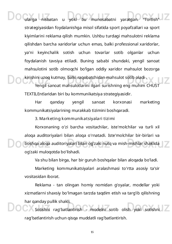 ularga   nisbatan   u   yoki   bu   munosabatni   yaratgan.   "Tortish"
strategiyasidan foydalanishga misol sifatida sport poyafzallari va sport
kiyimlarini reklama qilish mumkin. Ushbu turdagi mahsulotni reklama
qilishdan   barcha   xaridorlar  uchun   emas,   balki  professional  xaridorlar,
ya'ni   keyinchalik   sotish   uchun   tovarlar   sotib   olganlar   uchun
foydalanish   tavsiya   etiladi.   Buning   sababi   shundaki,   yengil   sanoat
mahsulotini   sotib   olmoqchi   bo‘lgan   oddiy   xaridor   mahsulot   bozorga
kirishini uzoq kutmay, balki raqobatchidan mahsulot sotib oladi .
Yengil sanoat mahsulotlarini ilgari surishning eng muhim CHUST
TEXTILEntlaridan biri bu kommunikatsiya strategiyasidir.
Har   qanday   yengil   sanoat   korxonasi   marketing
kommunikatsiyalarining murakkab tizimini boshqaradi.
3. Mark et ing k ommunik at siy alari t izimi
Korxonaning   o'zi   barcha   vositachilar,   iste'molchilar   va   turli   xil
aloqa   auditoriyalari   bilan   aloqa   o'rnatadi.   Iste'molchilar   bir-birlari   va
boshqa aloqa auditoriyalari bilan og'zaki nutq va mish-mishlar shaklida
og'zaki muloqotda bo'lishadi.
Va shu bilan birga, har bir guruh boshqalar bilan aloqada bo'ladi.
Marketing   kommunikatsiyalari   aralashmasi   to'rtta   asosiy   ta'sir
vositasidan iborat.
Reklama   -   tan   olingan   homiy   nomidan   g'oyalar,   modellar   yoki
xizmatlarni shaxsiy bo'lmagan tarzda taqdim etish va targ'ib qilishning
har qanday pullik shakli.
Sotishni   rag'batlantirish   -   modelni   sotib   olish   yoki   sotishni
rag'batlantirish uchun qisqa muddatli rag'batlantirish.
15 