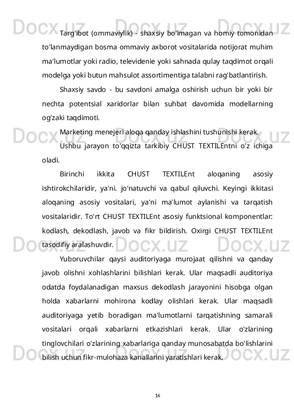 Targ'ibot   (ommaviylik)   -   shaxsiy   bo'lmagan   va   homiy   tomonidan
to'lanmaydigan bosma ommaviy axborot vositalarida notijorat muhim
ma'lumotlar yoki radio, televidenie yoki sahnada qulay taqdimot orqali
modelga yoki butun mahsulot assortimentiga talabni rag'batlantirish.
Shaxsiy   savdo   -   bu   savdoni   amalga   oshirish   uchun   bir   yoki   bir
nechta   potentsial   xaridorlar   bilan   suhbat   davomida   modellarning
og'zaki taqdimoti.
Marketing menejeri aloqa qanday ishlashini tushunishi kerak.
Ushbu   jarayon   to'qqizta   tarkibiy   CHUST   TEXTILEntni   o'z   ichiga
oladi.
Birinchi   ikkita   CHUST   TEXTILEnt   aloqaning   asosiy
ishtirokchilaridir,   ya'ni.   jo'natuvchi   va   qabul   qiluvchi.   Keyingi   ikkitasi
aloqaning   asosiy   vositalari,   ya'ni   ma'lumot   aylanishi   va   tarqatish
vositalaridir.   To'rt   CHUST   TEXTILEnt   asosiy   funktsional   komponentlar:
kodlash,   dekodlash,   javob   va   fikr   bildirish.   Oxirgi   CHUST   TEXTILEnt
tasodifiy aralashuvdir.
Yuboruvchilar   qaysi   auditoriyaga   murojaat   qilishni   va   qanday
javob   olishni   xohlashlarini   bilishlari   kerak.   Ular   maqsadli   auditoriya
odatda   foydalanadigan   maxsus   dekodlash   jarayonini   hisobga   olgan
holda   xabarlarni   mohirona   kodlay   olishlari   kerak.   Ular   maqsadli
auditoriyaga   yetib   boradigan   ma'lumotlarni   tarqatishning   samarali
vositalari   orqali   xabarlarni   etkazishlari   kerak.   Ular   o'zlarining
tinglovchilari o'zlarining xabarlariga qanday munosabatda bo'lishlarini
bilish uchun fikr-mulohaza kanallarini yaratishlari kerak.
16 