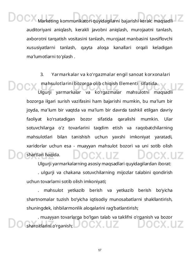 Marketing kommunikatori quyidagilarni bajarishi kerak: maqsadli
auditoriyani   aniqlash,   kerakli   javobni   aniqlash,   murojaatni   tanlash,
axborotni tarqatish vositasini tanlash, murojaat manbasini tavsiflovchi
xususiyatlarni   tanlash,   qayta   aloqa   kanallari   orqali   keladigan
ma'lumotlarni to'plash .
3. Y armark alar v a k o'rgazmalar engil sanoat  k orxonalari
mahsulot larini bozorga olib chiqish Element i  sifat ida.
Ulgurji   yarmarkalar   va   ko'rgazmalar   mahsulotni   maqsadli
bozorga   ilgari   surish   vazifasini   ham   bajarishi   mumkin,   bu   ma'lum   bir
joyda,   ma'lum   bir   vaqtda   va   ma'lum   bir   davrda   tashkil   etilgan   davriy
faoliyat   ko'rsatadigan   bozor   sifatida   qaralishi   mumkin.   Ular
sotuvchilarga   o'z   tovarlarini   taqdim   etish   va   raqobatchilarning
mahsulotlari   bilan   tanishish   uchun   yaxshi   imkoniyat   yaratadi,
xaridorlar   uchun   esa   -   muayyan   mahsulot   bozori   va   uni   sotib   olish
shartlari haqida.
Ulgurji yarmarkalarning asosiy maqsadlari quyidagilardan iborat:
.   ulgurji   va   chakana   sotuvchilarning   mijozlar   talabini   qondirish
uchun tovarlarni sotib olish imkoniyati;
.   mahsulot   yetkazib   berish   va   yetkazib   berish   bo‘yicha
shartnomalar   tuzish   bo‘yicha   iqtisodiy   munosabatlarni   shakllantirish,
shuningdek, ishbilarmonlik aloqalarini rag‘batlantirish;
. muayyan tovarlarga bo'lgan talab va taklifni o'rganish va bozor
sharoitlarini o'rganish;
17 