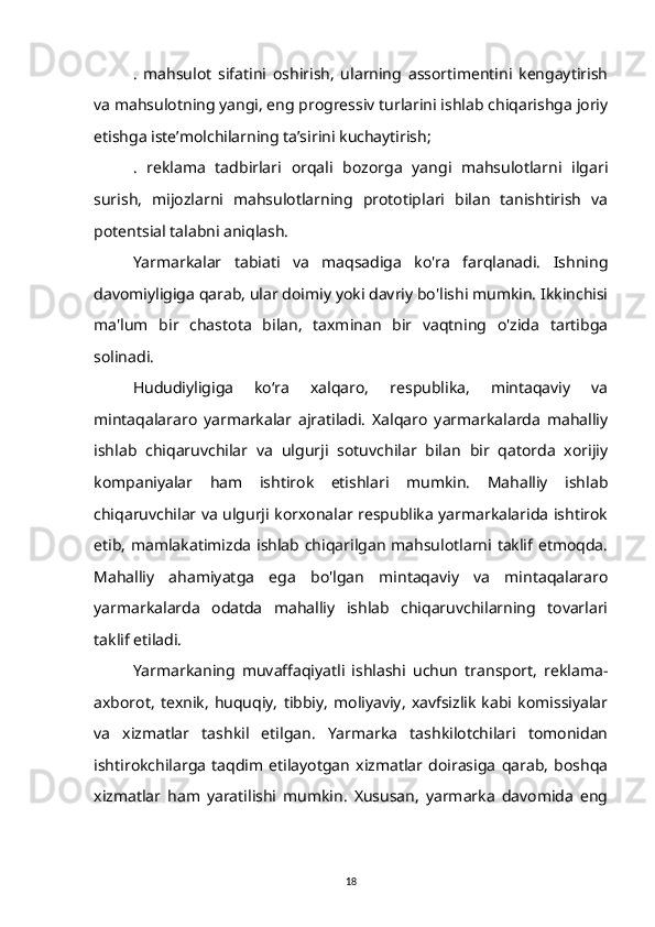 .   mahsulot   sifatini   oshirish,   ularning   assortimentini   kengaytirish
va mahsulotning yangi, eng progressiv turlarini ishlab chiqarishga joriy
etishga iste’molchilarning ta’sirini kuchaytirish;
.   reklama   tadbirlari   orqali   bozorga   yangi   mahsulotlarni   ilgari
surish,   mijozlarni   mahsulotlarning   prototiplari   bilan   tanishtirish   va
potentsial talabni aniqlash.
Yarmarkalar   tabiati   va   maqsadiga   ko'ra   farqlanadi.   Ishning
davomiyligiga qarab, ular doimiy yoki davriy bo'lishi mumkin. Ikkinchisi
ma'lum   bir   chastota   bilan,   taxminan   bir   vaqtning   o'zida   tartibga
solinadi.
Hududiyligiga   koʻra   xalqaro,   respublika,   mintaqaviy   va
mintaqalararo   yarmarkalar   ajratiladi.   Xalqaro   yarmarkalarda   mahalliy
ishlab   chiqaruvchilar   va   ulgurji   sotuvchilar   bilan   bir   qatorda   xorijiy
kompaniyalar   ham   ishtirok   etishlari   mumkin.   Mahalliy   ishlab
chiqaruvchilar va ulgurji korxonalar respublika yarmarkalarida ishtirok
etib, mamlakatimizda ishlab chiqarilgan  mahsulotlarni taklif etmoqda.
Mahalliy   ahamiyatga   ega   bo'lgan   mintaqaviy   va   mintaqalararo
yarmarkalarda   odatda   mahalliy   ishlab   chiqaruvchilarning   tovarlari
taklif etiladi.
Yarmarkaning   muvaffaqiyatli   ishlashi   uchun   transport,   reklama-
axborot,   texnik,   huquqiy,   tibbiy,   moliyaviy,   xavfsizlik   kabi   komissiyalar
va   xizmatlar   tashkil   etilgan.   Yarmarka   tashkilotchilari   tomonidan
ishtirokchilarga   taqdim   etilayotgan   xizmatlar   doirasiga   qarab,   boshqa
xizmatlar   ham   yaratilishi   mumkin.   Xususan,   yarmarka   davomida   eng
18 