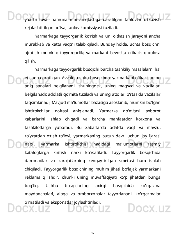 yaxshi   tovar   namunalarini   aniqlashga   qaratilgan   tanlovlar   o‘tkazish
rejalashtirilgan bo‘lsa, tanlov komissiyasi tuziladi.
Yarmarkaga   tayyorgarlik   ko'rish   va   uni   o'tkazish   jarayoni   ancha
murakkab   va   katta   vaqtni   talab   qiladi.   Bunday   holda,   uchta   bosqichni
ajratish   mumkin:   tayyorgarlik;   yarmarkani   bevosita   o'tkazish;   xulosa
qilish.
Yarmarkaga tayyorgarlik bosqichi barcha tashkiliy masalalarni hal
etishga qaratilgan. Avvalo, ushbu bosqichda: yarmarkani o'tkazishning
aniq   sanalari   belgilanadi,   shuningdek,   uning   maqsad   va   vazifalari
belgilanadi; adolatli qo'mita tuziladi va uning a'zolari o'rtasida vazifalar
taqsimlanadi; Mavjud ma'lumotlar bazasiga asoslanib, mumkin bo'lgan
ishtirokchilar   doirasi   aniqlanadi.   Yarmarka   qo‘mitasi   axborot
xabarlarini   ishlab   chiqadi   va   barcha   manfaatdor   korxona   va
tashkilotlarga   yuboradi.   Bu   xabarlarda   odatda   vaqt   va   mavzu,
roʻyxatdan   oʻtish   toʻlovi,   yarmarkaning   butun   davri   uchun   joy   ijarasi
narxi,   yarmarka   ishtirokchisi   haqidagi   maʼlumotlarni   rasmiy
kataloglarga   kiritish   narxi   koʻrsatiladi.   Tayyorgarlik   bosqichida
daromadlar   va   xarajatlarning   kengaytirilgan   smetasi   ham   ishlab
chiqiladi.   Tayyorgarlik   bosqichining   muhim   jihati   bo'lajak   yarmarkani
reklama   qilishdir,   chunki   uning   muvaffaqiyati   ko'p   jihatdan   bunga
bog'liq.   Ushbu   bosqichning   oxirgi   bosqichida   ko'rgazma
maydonchalari,   aloqa   va   omborxonalar   tayyorlanadi,   ko'rgazmalar
o'rnatiladi va eksponatlar joylashtiriladi.
19 