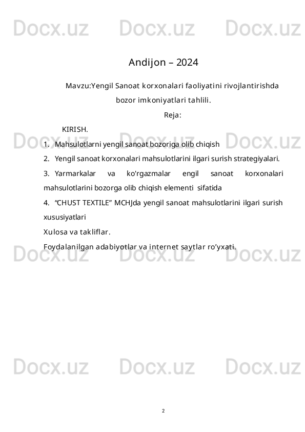 Andijon – 2024
Mav zu: Y engil Sanoat  k orxonalari faoliy at ini riv ojlant irishda
bozor imk oniy at lari t ahlili.
Reja:
KIRISH.
1. Mahsulotlarni yengil sanoat bozoriga olib chiqish
2. Yengil sanoat korxonalari mahsulotlarini ilgari surish strategiyalari.
3. Yarmarkalar   va   ko'rgazmalar   engil   sanoat   korxonalari
mahsulotlarini bozorga olib chiqish elementi  sifatida
4. “CHUST  TEXTILE”   MCHJda  yengil  sanoat   mahsulotlarini ilgari surish
xususiyatlari
X ulosa v a t ak lifl ar.
Foy dalanilgan adabiy ot lar v a int ernet  say t lar ro’y xat i.
2 