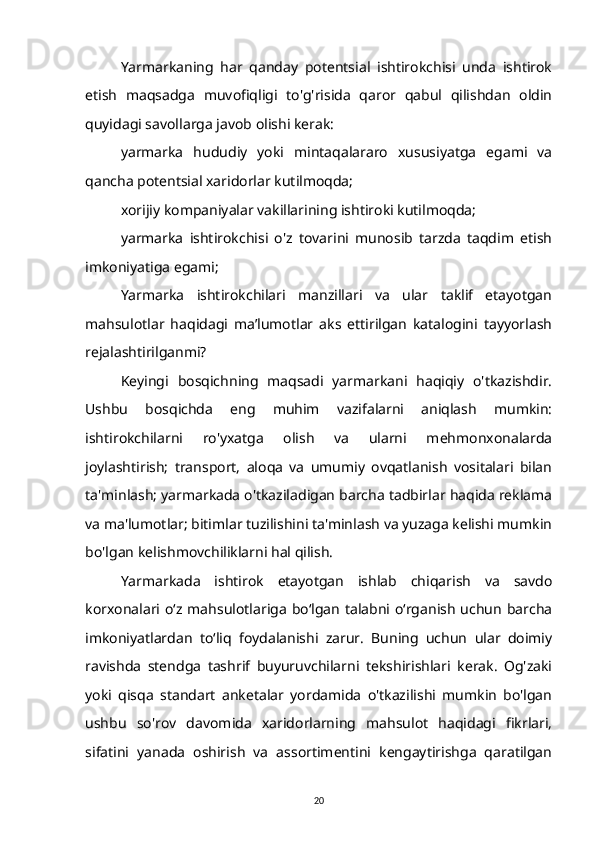 Yarmarkaning   har   qanday   potentsial   ishtirokchisi   unda   ishtirok
etish   maqsadga   muvofiqligi   to'g'risida   qaror   qabul   qilishdan   oldin
quyidagi savollarga javob olishi kerak:
yarmarka   hududiy   yoki   mintaqalararo   xususiyatga   egami   va
qancha potentsial xaridorlar kutilmoqda;
xorijiy kompaniyalar vakillarining ishtiroki kutilmoqda;
yarmarka   ishtirokchisi   o'z   tovarini   munosib   tarzda   taqdim   etish
imkoniyatiga egami;
Yarmarka   ishtirokchilari   manzillari   va   ular   taklif   etayotgan
mahsulotlar   haqidagi   ma’lumotlar   aks   ettirilgan   katalogini   tayyorlash
rejalashtirilganmi?
Keyingi   bosqichning   maqsadi   yarmarkani   haqiqiy   o'tkazishdir.
Ushbu   bosqichda   eng   muhim   vazifalarni   aniqlash   mumkin:
ishtirokchilarni   ro'yxatga   olish   va   ularni   mehmonxonalarda
joylashtirish;   transport,   aloqa   va   umumiy   ovqatlanish   vositalari   bilan
ta'minlash; yarmarkada o'tkaziladigan barcha tadbirlar haqida reklama
va ma'lumotlar; bitimlar tuzilishini ta'minlash va yuzaga kelishi mumkin
bo'lgan kelishmovchiliklarni hal qilish.
Yarmarkada   ishtirok   etayotgan   ishlab   chiqarish   va   savdo
korxonalari o‘z mahsulotlariga  bo‘lgan  talabni o‘rganish  uchun  barcha
imkoniyatlardan   to‘liq   foydalanishi   zarur.   Buning   uchun   ular   doimiy
ravishda   stendga   tashrif   buyuruvchilarni   tekshirishlari   kerak.   Og'zaki
yoki   qisqa   standart   anketalar   yordamida   o'tkazilishi   mumkin   bo'lgan
ushbu   so'rov   davomida   xaridorlarning   mahsulot   haqidagi   fikrlari,
sifatini   yanada   oshirish   va   assortimentini   kengaytirishga   qaratilgan
20 