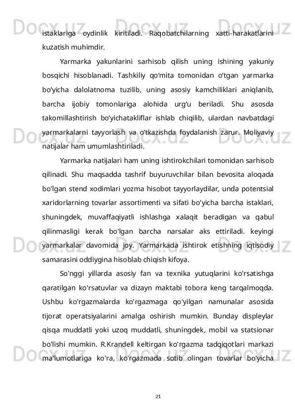 istaklariga   oydinlik   kiritiladi.   Raqobatchilarning   xatti-harakatlarini
kuzatish muhimdir.
Yarmarka   yakunlarini   sarhisob   qilish   uning   ishining   yakuniy
bosqichi   hisoblanadi.   Tashkiliy   qo‘mita   tomonidan   o‘tgan   yarmarka
bo‘yicha   dalolatnoma   tuzilib,   uning   asosiy   kamchiliklari   aniqlanib,
barcha   ijobiy   tomonlariga   alohida   urg‘u   beriladi.   Shu   asosda
takomillashtirish   bo‘yichatakliflar   ishlab   chiqilib,   ulardan   navbatdagi
yarmarkalarni   tayyorlash   va   o‘tkazishda   foydalanish   zarur.   Moliyaviy
natijalar ham umumlashtiriladi.
Yarmarka natijalari ham uning ishtirokchilari tomonidan sarhisob
qilinadi.   Shu   maqsadda   tashrif   buyuruvchilar   bilan   bevosita   aloqada
bo'lgan  stend xodimlari yozma  hisobot  tayyorlaydilar,  unda  potentsial
xaridorlarning   tovarlar   assortimenti   va   sifati   bo'yicha   barcha   istaklari,
shuningdek,   muvaffaqiyatli   ishlashga   xalaqit   beradigan   va   qabul
qilinmasligi   kerak   bo'lgan   barcha   narsalar   aks   ettiriladi.   keyingi
yarmarkalar   davomida   joy.   Yarmarkada   ishtirok   etishning   iqtisodiy
samarasini oddiygina hisoblab chiqish kifoya.
So'nggi   yillarda   asosiy   fan   va   texnika   yutuqlarini   ko'rsatishga
qaratilgan   ko'rsatuvlar   va   dizayn   maktabi   tobora   keng   tarqalmoqda.
Ushbu   ko'rgazmalarda   ko'rgazmaga   qo'yilgan   namunalar   asosida
tijorat   operatsiyalarini   amalga   oshirish   mumkin.   Bunday   displeylar
qisqa   muddatli   yoki   uzoq   muddatli,   shuningdek,   mobil   va   statsionar
bo'lishi   mumkin.   R.Krandell   keltirgan   ko'rgazma   tadqiqotlari   markazi
ma'lumotlariga   ko'ra,   ko'rgazmada   sotib   olingan   tovarlar   bo'yicha
21 