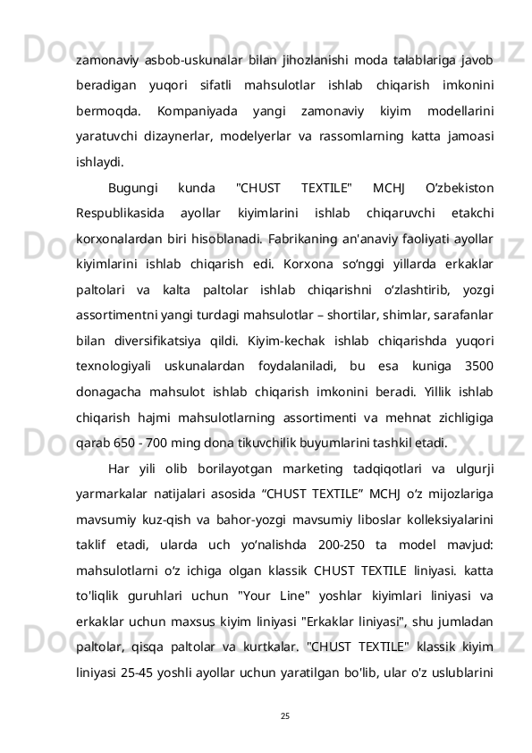 zamonaviy   asbob-uskunalar   bilan   jihozlanishi   moda   talablariga   javob
beradigan   yuqori   sifatli   mahsulotlar   ishlab   chiqarish   imkonini
bermoqda.   Kompaniyada   yangi   zamonaviy   kiyim   modellarini
yaratuvchi   dizaynerlar,   modelyerlar   va   rassomlarning   katta   jamoasi
ishlaydi.
Bugungi   kunda   "CHUST   TEXTILE"   MCHJ   O’zbekiston
Respublikasida   ayollar   kiyimlarini   ishlab   chiqaruvchi   etakchi
korxonalardan   biri   hisoblanadi.   Fabrikaning   an'anaviy   faoliyati   ayollar
kiyimlarini   ishlab   chiqarish   edi.   Korxona   so‘nggi   yillarda   erkaklar
paltolari   va   kalta   paltolar   ishlab   chiqarishni   o‘zlashtirib,   yozgi
assortimentni yangi turdagi mahsulotlar – shortilar, shimlar, sarafanlar
bilan   diversifikatsiya   qildi.   Kiyim-kechak   ishlab   chiqarishda   yuqori
texnologiyali   uskunalardan   foydalaniladi,   bu   esa   kuniga   3500
donagacha   mahsulot   ishlab   chiqarish   imkonini   beradi.   Yillik   ishlab
chiqarish   hajmi   mahsulotlarning   assortimenti   va   mehnat   zichligiga
qarab 650 - 700 ming dona tikuvchilik buyumlarini tashkil etadi.
Har   yili   olib   borilayotgan   marketing   tadqiqotlari   va   ulgurji
yarmarkalar   natijalari   asosida   “CHUST   TEXTILE”   MCHJ   o‘z   mijozlariga
mavsumiy   kuz-qish   va   bahor-yozgi   mavsumiy   liboslar   kolleksiyalarini
taklif   etadi,   ularda   uch   yo‘nalishda   200-250   ta   model   mavjud:
mahsulotlarni   o‘z   ichiga   olgan   klassik   CHUST   TEXTILE   liniyasi.   katta
to'liqlik   guruhlari   uchun   "Your   Line"   yoshlar   kiyimlari   liniyasi   va
erkaklar   uchun   maxsus   kiyim   liniyasi   "Erkaklar   liniyasi",   shu   jumladan
paltolar,   qisqa   paltolar   va   kurtkalar.   "CHUST   TEXTILE"   klassik   kiyim
liniyasi 25-45 yoshli ayollar uchun yaratilgan bo'lib, ular o'z uslublarini
25 