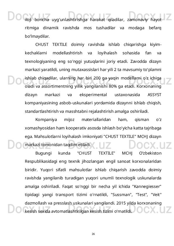 iloji   boricha   uyg'unlashtirishga   harakat   qiladilar,   zamonaviy   hayot
ritmiga   dinamik   ravishda   mos   tushadilar   va   modaga   befarq
bo'lmaydilar.
CHUST   TEXTILE   doimiy   ravishda   ishlab   chiqarishga   kiyim-
kechaklarni   modellashtirish   va   loyihalash   sohasida   fan   va
texnologiyaning   eng   so'nggi   yutuqlarini   joriy   etadi.   Zavodda   dizayn
markazi yaratildi, uning mutaxassislari har yili 2 ta mavsumiy to'plamni
ishlab   chiqadilar,   ularning   har   biri   200   ga   yaqin   modellarni   o'z   ichiga
oladi va assortimentning yillik yangilanishi 80% ga etadi. Korxonaning
dizayn   markazi   va   eksperimental   ustaxonasida   ASSYST
kompaniyasining   asbob-uskunalari   yordamida   dizaynni   ishlab   chiqish,
standartlashtirish va masshtabni rejalashtirish amalga oshiriladi.
Kompaniya   mijoz   materiallaridan   ham,   qisman   o'z
xomashyosidan ham kooperativ asosda ishlash bo'yicha katta tajribaga
ega. Mahsulotlarni loyihalash imkoniyati "CHUST TEXTILE" MCHJ dizayn
markazi tomonidan taqdim etiladi.
Bugungi   kunda   "CHUST   TEXTILE"   MCHJ   O’zbekiston
Respublikasidagi   eng   texnik   jihozlangan   engil   sanoat   korxonalaridan
biridir.   Yuqori   sifatli   mahsulotlar   ishlab   chiqarish   zavodda   doimiy
ravishda   yangilanib   turadigan   yuqori   unumli   texnologik   uskunalarda
amalga   oshiriladi.   Faqat   so'nggi   bir   necha   yil   ichida   "Kannegiesser"
tipidagi   yangi   transport   tizimi   o'rnatildi,   "Sussman",   "Test",   "Veit"
dazmollash va presslash uskunalari yangilandi. 2015 yilda korxonaning
kesish sexida avtomatlashtirilgan kesish tizimi o‘rnatildi.
26 