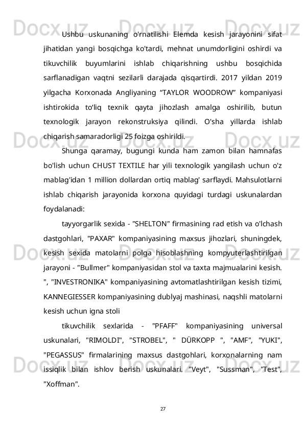 Ushbu   uskunaning   o'rnatilishi   Elemda   kesish   jarayonini   sifat
jihatidan   yangi   bosqichga   ko'tardi,   mehnat   unumdorligini   oshirdi   va
tikuvchilik   buyumlarini   ishlab   chiqarishning   ushbu   bosqichida
sarflanadigan   vaqtni   sezilarli   darajada   qisqartirdi.   2017   yildan   2019
yilgacha   Korxonada   Angliyaning   “TAYLOR   WOODROW”   kompaniyasi
ishtirokida   to‘liq   texnik   qayta   jihozlash   amalga   oshirilib,   butun
texnologik   jarayon   rekonstruksiya   qilindi.   O'sha   yillarda   ishlab
chiqarish samaradorligi 25 foizga oshirildi.
Shunga   qaramay,   bugungi   kunda   ham   zamon   bilan   hamnafas
bo'lish   uchun   CHUST   TEXTILE   har   yili   texnologik   yangilash   uchun   o'z
mablag'idan  1  million  dollardan  ortiq  mablag'   sarflaydi.  Mahsulotlarni
ishlab   chiqarish   jarayonida   korxona   quyidagi   turdagi   uskunalardan
foydalanadi:
tayyorgarlik sexida - "SHELTON" firmasining rad etish va o'lchash
dastgohlari,   "PAXAR"   kompaniyasining   maxsus   jihozlari,   shuningdek,
kesish   sexida   matolarni   polga   hisoblashning   kompyuterlashtirilgan
jarayoni - "Bullmer" kompaniyasidan stol va taxta majmualarini kesish.
",   "INVESTRONIKA"   kompaniyasining   avtomatlashtirilgan   kesish   tizimi,
KANNEGIESSER kompaniyasining dublyaj mashinasi, naqshli matolarni
kesish uchun igna stoli
tikuvchilik   sexlarida   -   "PFAFF"   kompaniyasining   universal
uskunalari,   "RIMOLDI",   "STROBEL",   "   DÜRKOPP   ",   "AMF",   "YUKI",
"PEGASSUS"   firmalarining   maxsus   dastgohlari,   korxonalarning   nam
issiqlik   bilan   ishlov   berish   uskunalari.   "Veyt",   "Sussman",   "Test",
"Xoffman".
27 