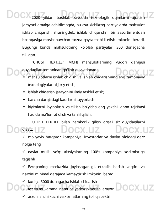 2020   yildan   boshlab   zavodda   texnologik   oqimlarni   ajratish
jarayoni amalga oshirilmoqda, bu esa kichikroq partiyalarda mahsulot
ishlab   chiqarish,   shuningdek,   ishlab   chiqarishni   bir   assortimentdan
boshqasiga moslashuvchan tarzda qayta tashkil etish imkonini beradi.
Bugungi   kunda   mahsulotning   ko'plab   partiyalari   300   donagacha
tikilgan.
"CHUST   TEXTILE"   MCHJ   mahsulotlarining   yuqori   darajasi
quyidagilar tomonidan qo'llab-quvvatlanadi:
 mahsulotlarni ishlab chiqish va ishlab chiqarishning eng zamonaviy
texnologiyalarini joriy etish;
 ishlab chiqarish jarayonini ilmiy tashkil etish;
 barcha darajadagi kadrlarni tayyorlash;
 kiyimlarni   loyihalash   va   tikish   bo'yicha   eng   yaxshi   jahon   tajribasi
haqida ma'lumot olish va tahlil qilish.
CHUST   TEXTILE   bilan   hamkorlik   qilish   orqali   siz   quyidagilarni
olasiz:
 moliyaviy   barqaror   kompaniya:   investorlar   va   davlat   oldidagi   qarz
nolga teng
 davlat   mulki   yo'q:   aktsiyalarning   100%   kompaniya   xodimlariga
tegishli
 Evropaning   markazida   joylashganligi,   etkazib   berish   vaqtini   va
narxini minimal darajada kamaytirish imkonini beradi
 kuniga 3000 donagacha ishlab chiqarish
 tez va mukammal namuna yetkazib berish jarayoni
 arzon ishchi kuchi va xizmatlarning to'liq spektri
28 