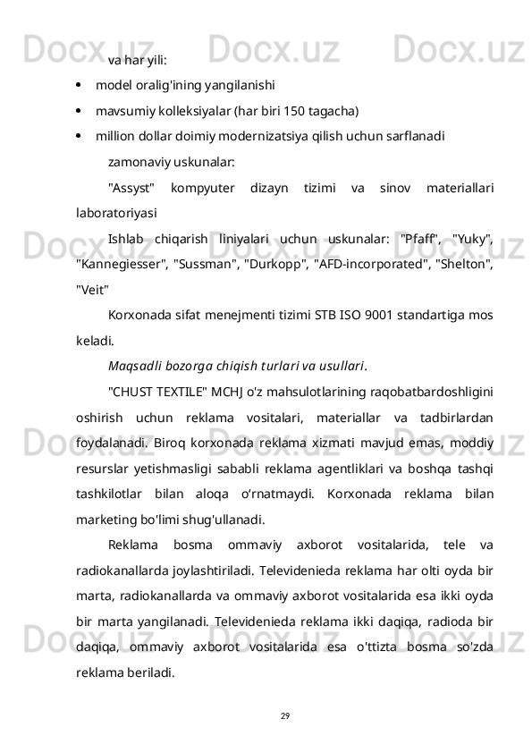 va har yili:
 model oralig'ining yangilanishi
 mavsumiy kolleksiyalar (har biri 150 tagacha)
 million dollar doimiy modernizatsiya qilish uchun sarflanadi
zamonaviy uskunalar:
"Assyst"   kompyuter   dizayn   tizimi   va   sinov   materiallari
laboratoriyasi
Ishlab   chiqarish   liniyalari   uchun   uskunalar:   "Pfaff",   "Yuky",
"Kannegiesser", "Sussman", "Durkopp", "AFD-incorporated", "Shelton",
"Veit"
Korxonada sifat menejmenti tizimi STB ISO 9001 standartiga mos
keladi.
Maqsadli bozorga chiqish t urlari va usullari.
"CHUST TEXTILE" MCHJ o'z mahsulotlarining raqobatbardoshligini
oshirish   uchun   reklama   vositalari,   materiallar   va   tadbirlardan
foydalanadi.   Biroq   korxonada   reklama   xizmati   mavjud   emas,   moddiy
resurslar   yetishmasligi   sababli   reklama   agentliklari   va   boshqa   tashqi
tashkilotlar   bilan   aloqa   o‘rnatmaydi.   Korxonada   reklama   bilan
marketing bo'limi shug'ullanadi.
Reklama   bosma   ommaviy   axborot   vositalarida,   tele   va
radiokanallarda  joylashtiriladi.  Televidenieda reklama  har  olti oyda  bir
marta,   radiokanallarda   va   ommaviy   axborot   vositalarida   esa   ikki  oyda
bir   marta   yangilanadi.   Televidenieda   reklama   ikki   daqiqa,   radioda   bir
daqiqa,   ommaviy   axborot   vositalarida   esa   o'ttizta   bosma   so'zda
reklama beriladi.
29 