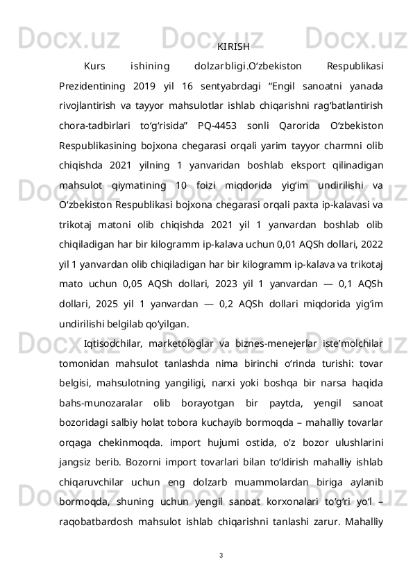 KIRISH
Kurs   ishining   dolzarbligi .O‘zbekiston   Respublikasi
Prezidentining   2019   yil   16   sentyabrdagi   “Engil   sanoatni   yanada
rivojlantirish   va   tayyor   mahsulotlar   ishlab   chiqarishni   rag‘batlantirish
chora-tadbirlari   to‘g‘risida”   PQ-4453   sonli   Qarorida   O‘zbekiston
Respublikasining   bojxona   chegarasi   orqali   yarim   tayyor   charmni   olib
chiqishda   2021   yilning   1   yanvaridan   boshlab   eksport   qilinadigan
mahsulot   qiymatining   10   foizi   miqdorida   yig‘im   undirilishi   va
O‘zbekiston Respublikasi bojxona chegarasi orqali paxta ip-kalavasi va
trikotaj   matoni   olib   chiqishda   2021   yil   1   yanvardan   boshlab   olib
chiqiladigan har bir kilogramm ip-kalava uchun 0,01 AQSh dollari, 2022
yil 1 yanvardan olib chiqiladigan har bir kilogramm ip-kalava va trikotaj
mato   uchun   0,05   AQSh   dollari,   2023   yil   1   yanvardan   —   0,1   AQSh
dollari,   2025   yil   1   yanvardan   —   0,2   AQSh   dollari   miqdorida   yig‘im
undirilishi belgilab qo‘yilgan.
Iqtisodchilar,   marketologlar   va   biznes-menejerlar   iste’molchilar
tomonidan   mahsulot   tanlashda   nima   birinchi   o‘rinda   turishi:   tovar
belgisi,   mahsulotning   yangiligi,   narxi   yoki   boshqa   bir   narsa   haqida
bahs-munozaralar   olib   borayotgan   bir   paytda,   yengil   sanoat
bozoridagi  salbiy  holat  tobora  kuchayib bormoqda  –  mahalliy  tovarlar
orqaga   chekinmoqda.   import   hujumi   ostida,   o'z   bozor   ulushlarini
jangsiz   berib.   Bozorni   import   tovarlari   bilan   to‘ldirish   mahalliy   ishlab
chiqaruvchilar   uchun   eng   dolzarb   muammolardan   biriga   aylanib
bormoqda,   shuning   uchun   yengil   sanoat   korxonalari   to‘g‘ri   yo‘l   –
raqobatbardosh   mahsulot   ishlab   chiqarishni   tanlashi   zarur.   Mahalliy
3 