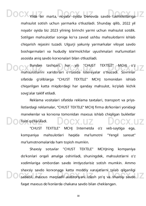 Yilda   bir   marta,   noyabr   oyida   Denovda   savdo   tashkilotlariga
mahsulot   sotish   uchun   yarmarka   o'tkaziladi.   Shunday   qilib,   2022   yil
noyabr   oyida   biz   2023   yilning   birinchi   yarmi   uchun   mahsulot   sotdik.
Sotilgan   mahsulotlar   soniga   ko'ra   zavod   ushbu   mahsulotlarni   ishlab
chiqarish   rejasini   tuzadi.   Ulgurji   yakuniy   yarmarkalar   viloyat   savdo
boshqarmalari   va   hududiy   iste’molchilar   uyushmalari   ma’lumotlari
asosida aniq savdo korxonalari bilan o‘tkaziladi.
Bundan   tashqari,   har   yili   "CHUST   TEXTILE"   MCHJ   o'z
mahsulotlarini   xaridorlari   o'rtasida   lotereyalar   o'tkazadi.   Sovrinlar
sifatida   g'oliblarga   "CHUST   TEXTILE"   MCHJ   tomonidan   ishlab
chiqarilgan   katta   miqdordagi   har   qanday   mahsulot,   ko'plab   kichik
sovg'alar taklif etiladi.
Reklama   vositalari   sifatida   reklama   taxtalari,   transport   va   priys-
listlardagi reklamalar, “CHUST TEXTILE” MCHJ firma do‘konlari yonidagi
manekenlar   va   korxona   tomonidan   maxsus   ishlab   chiqilgan   bukletlar
ham qo‘llaniladi.
"CHUST   TEXTILE"   MCHJ   Internetda   o'z   veb-saytiga   ega,
kompaniya   mahsulotlari   haqida   ma'lumotni   "Yengil   sanoat"
ma'lumotnomalarida ham topish mumkin.
Shaxsiy   sotuvlar   "CHUST   TEXTILE"   MCHJning   kompaniya
do'konlari   orqali   amalga   oshiriladi,   shuningdek,   mahsulotlarni   o'z
xodimlariga   ombordan   savdo   imtiyozlarisiz   sotish   mumkin.   Ammo
shaxsiy   savdo   korxonaga   katta   moddiy   xarajatlarni   talab   qilganligi
sababli,   maxsus   maqsadli   auditoriyani   izlash   yo'q   va   shaxsiy   savdo
faqat maxsus do'konlarda chakana savdo bilan cheklangan.
30 