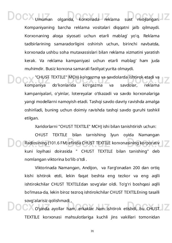 Umuman   olganda,   korxonada   reklama   sust   rivojlangan.
Kompaniyaning   barcha   reklama   vositalari   diqqatni   jalb   qilmaydi.
Korxonaning   aloqa   siyosati   uchun   etarli   mablag'   yo'q.   Reklama
tadbirlarining   samaradorligini   oshirish   uchun,   birinchi   navbatda,
korxonada ushbu soha mutaxassislari bilan reklama xizmatini yaratish
kerak.   Va   reklama   kampaniyasi   uchun   etarli   mablag'   ham   juda
muhimdir. Busiz korxona samarali faoliyat yurita olmaydi.
"CHUST TEXTILE" MCHJ ko'rgazma va savdolarda ishtirok etadi va
kompaniya   do'konlarida   ko'rgazma   va   savdolar,   reklama
kampaniyalari,   o'yinlar,   lotereyalar   o'tkazadi   va   savdo   korxonalariga
yangi modellarni namoyish etadi. Tashqi savdo davriy ravishda amalga
oshiriladi,   buning   uchun   doimiy   ravishda   tashqi   savdo   guruhi   tashkil
etilgan.
Xaridorlarni "CHUST TEXTILE" MCHJ ishi bilan tanishtirish uchun:
CHUST   TEXTILE   bilan   tarnishing   Iyun   oyida   Namangan
Radiosining (101.6 FM) efirida CHUST TEXTILE korxonasining korporativ
kuni   loyihasi   doirasida   "   CHUST   TEXTILE   bilan   tanishing"   deb
nomlangan viktorina bo'lib o'tdi .
Viktorinada   Namangan,   Andijon,     va   Farg’onadan   200   dan   ortiq
kishi   ishtirok   etdi,   lekin   faqat   beshta   eng   tezkor   va   eng   aqlli
ishtirokchilar   CHUST   TEXTILEdan   sovg'alar   oldi.   To'g'ri   boshqasi   aqlli
bo'lmasa-da, lekin biroz tezroq ishtirokchilar CHUST TEXTILEning tasalli
sovg'alarisiz qolishmadi .
O'yinda   ayollar   ham,   erkaklar   ham   ishtirok   etishdi,   bu   CHUST
TEXTILE   korxonasi   mahsulotlariga   kuchli   jins   vakillari   tomonidan
31 