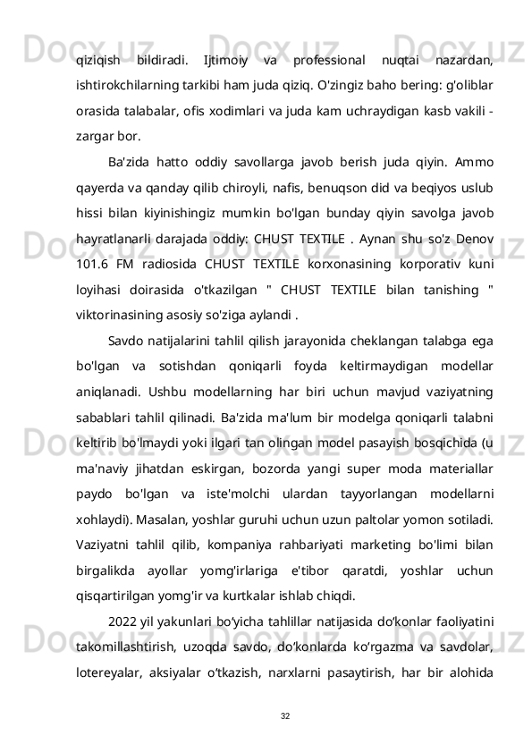 qiziqish   bildiradi.   Ijtimoiy   va   professional   nuqtai   nazardan,
ishtirokchilarning tarkibi ham juda qiziq. O'zingiz baho bering: g'oliblar
orasida talabalar, ofis xodimlari va juda kam uchraydigan kasb vakili -
zargar bor.
Ba'zida   hatto   oddiy   savollarga   javob   berish   juda   qiyin.   Ammo
qayerda va qanday qilib chiroyli, nafis, benuqson did va beqiyos uslub
hissi   bilan   kiyinishingiz   mumkin   bo'lgan   bunday   qiyin   savolga   javob
hayratlanarli   darajada   oddiy:   CHUST   TEXTILE   .   Aynan   shu   so'z   Denov
101.6   FM   radiosida   CHUST   TEXTILE   korxonasining   korporativ   kuni
loyihasi   doirasida   o'tkazilgan   "   CHUST   TEXTILE   bilan   tanishing   "
viktorinasining asosiy so'ziga aylandi .
Savdo   natijalarini   tahlil  qilish   jarayonida   cheklangan   talabga   ega
bo'lgan   va   sotishdan   qoniqarli   foyda   keltirmaydigan   modellar
aniqlanadi.   Ushbu   modellarning   har   biri   uchun   mavjud   vaziyatning
sabablari   tahlil   qilinadi.   Ba'zida   ma'lum   bir   modelga   qoniqarli   talabni
keltirib bo'lmaydi yoki ilgari tan olingan model pasayish bosqichida (u
ma'naviy   jihatdan   eskirgan,   bozorda   yangi   super   moda   materiallar
paydo   bo'lgan   va   iste'molchi   ulardan   tayyorlangan   modellarni
xohlaydi). Masalan, yoshlar guruhi uchun uzun paltolar yomon sotiladi.
Vaziyatni   tahlil   qilib,   kompaniya   rahbariyati   marketing   bo'limi   bilan
birgalikda   ayollar   yomg'irlariga   e'tibor   qaratdi,   yoshlar   uchun
qisqartirilgan yomg'ir va kurtkalar ishlab chiqdi.
2022 yil yakunlari boʻyicha tahlillar natijasida doʻkonlar faoliyatini
takomillashtirish,   uzoqda   savdo,   doʻkonlarda   koʻrgazma   va   savdolar,
lotereyalar,   aksiyalar   oʻtkazish,   narxlarni   pasaytirish,   har   bir   alohida
32 