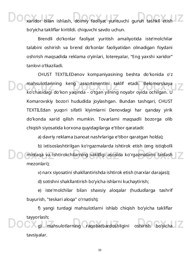 xaridor   bilan   ishlash,   doimiy   faoliyat   yurituvchi   guruh   tashkil   etish
boʻyicha takliflar kiritildi. chiquvchi savdo uchun.
Brendli   do‘konlar   faoliyat   yuritish   amaliyotida   iste’molchilar
talabini   oshirish   va   brend   do‘konlar   faoliyatidan   olinadigan   foydani
oshirish   maqsadida   reklama   o‘yinlari,   lotereyalar,   “Eng  yaxshi  xaridor”
tanlovi o‘tkaziladi.
CHUST   TEXTILEDenov   kompaniyasining   beshta   do'konida   o'z
mahsulotlarining   keng   assortimentini   taklif   etadi.   Belomorskaya
ko'chasidagi  do'kon   yaqinda   -  o'tgan   yilning   noyabr   oyida   ochilgan.   U
Komarovskiy   bozori   hududida   joylashgan.   Bundan   tashqari,   CHUST
TEXTILEdan   yuqori   sifatli   kiyimlarni   Denovdagi   har   qanday   yirik
do'konda   xarid   qilish   mumkin.   Tovarlarni   maqsadli   bozorga   olib
chiqish siyosatida korxona quyidagilarga e'tibor qaratadi:
a) davriy reklama (sanoat nashrlariga e'tibor qaratgan holda);
b)   ixtisoslashtirilgan   ko'rgazmalarda   ishtirok   etish   (eng   istiqbolli
mintaqa   va   ishtirokchilarning   vakilligi   asosida   ko'rgazmalarni   tanlash
mezonlari);
v) narx siyosatini shakllantirishda ishtirok etish (narxlar darajasi);
d) sotishni shakllantirish bo'yicha ishlarni kuchaytirish;
e)   iste'molchilar   bilan   shaxsiy   aloqalar   (hududlarga   tashrif
buyurish, "teskari aloqa" o'rnatish);
f)   yangi   turdagi   mahsulotlarni   ishlab   chiqish   bo'yicha   takliflar
tayyorlash;
g)   mahsulotlarning   raqobatbardoshligini   oshirish   bo'yicha
tavsiyalar.
33 