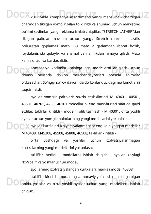 2017   yilda   kompaniya   assortimenti   yangi   mahsulot   -   cho'zilgan
charmdan tikilgan yomg'ir bilan to'ldirildi va shuning uchun marketing
bo'limi xodimlari yangi reklama ishlab chiqdilar: "STRETCH LATHER”dan
tikilgan   paltolar   mavsum   uchun   yangi.   Stretch   charm   -   elastik.
poliuretan   qoplamali   mato.   Bu   mato   2   qatlamdan   iborat   bo'lib,
foydalanishda   qulaylik   va   shamol   va   namlikdan   himoya   qiladi.   Mato
kam siqiladi va bardoshlidir. 
Kompaniya   xodimlari   talabga   ega   modellarni   aniqlash   uchun
doimiy   ravishda   do'kon   merchandayzerlari   orasida   so'rovlar
o'tkazadilar. So'nggi so'rov davomida do'konlar quyidagi ma'lumotlarni
taqdim etdi:
ayollar   yomg'ir   paltolari:   savdo   tashkilotlari   M   40401,   40501,
40601,   40701,   4250,   40101   modellarini   eng   mashhurlari   sifatida   qayd
etdilar;   takliflar   kiritildi   -   modelni   olib   tashlash   -   M   40301,   o'rta   yoshli
ayollar uchun yomg'ir paltolarining yangi modellarini yakunlash;
ayollar kurtkalari izolyatsiyalanmagan: eng ko'p yoqqan modellar
M 40408, M45308, 45508, 45808, 46508; takliflar kiritildi -
o'rta   yoshdagi   va   yoshlar   uchun   izolyatsiyalanmagan
kurtkalarning yangi modellarini yakunlash;
takliflar   berildi   -   modellarni   ishlab   chiqish   -   ayollar   ko'ylagi
"ko'rpali" va yoshlar uchun model; 
ayollarning izolyatsiyalangan kurtkalari: markali model 40308;
 takliflar kiritildi - modaning zamonaviy yo'nalishini hisobga olgan
holda   yoshlar   va   o'rta   yoshli   ayollar   uchun   yangi   modellarni   ishlab
chiqish;
34 