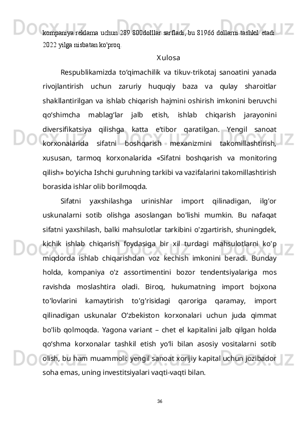 kompaniya reklama uchun 289 800dolllar sarfladi, bu 81966 dollarni tashkil etadi.
2022 yilga nisbatan ko'proq.
X ulosa
Respublikamizda   to‘qimachilik   va   tikuv-trikotaj   sanoatini   yanada
rivojlantirish   uchun   zaruriy   huquqiy   baza   va   qulay   sharoitlar
shakllantirilgan   va   ishlab   chiqarish   hajmini   oshirish   imkonini   beruvchi
qo‘shimcha   mablag‘lar   jalb   etish,   ishlab   chiqarish   jarayonini
diversifikatsiya   qilishga   katta   e’tibor   qaratilgan.   Yengil   sanoat
korxonalarida   sifatni   boshqarish   mexanizmini   takomillashtirish,
xususan,   tarmoq   korxonalarida   «Sifatni   boshqarish   va   monitoring
qilish» bo‘yicha Ishchi guruhning tarkibi va vazifalarini takomillashtirish
borasida ishlar olib borilmoqda. 
Sifatni   yaxshilashga   urinishlar   import   qilinadigan,   ilg'or
uskunalarni   sotib   olishga   asoslangan   bo'lishi   mumkin.   Bu   nafaqat
sifatni   yaxshilash,   balki   mahsulotlar   tarkibini   o'zgartirish,   shuningdek,
kichik   ishlab   chiqarish   foydasiga   bir   xil   turdagi   mahsulotlarni   ko'p
miqdorda   ishlab   chiqarishdan   voz   kechish   imkonini   beradi.   Bunday
holda,   kompaniya   o'z   assortimentini   bozor   tendentsiyalariga   mos
ravishda   moslashtira   oladi.   Biroq,   hukumatning   import   bojxona
to'lovlarini   kamaytirish   to'g'risidagi   qaroriga   qaramay,   import
qilinadigan   uskunalar   O’zbekiston   korxonalari   uchun   juda   qimmat
bo'lib   qolmoqda.   Yagona   variant   –   chet   el   kapitalini   jalb   qilgan   holda
qo‘shma   korxonalar   tashkil   etish   yo‘li   bilan   asosiy   vositalarni   sotib
olish, bu ham muammoli: yengil sanoat xorijiy kapital uchun jozibador
soha emas, uning investitsiyalari vaqti-vaqti bilan.
36 