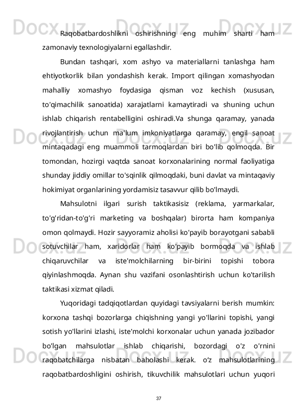 Raqobatbardoshlikni   oshirishning   eng   muhim   sharti   ham
zamonaviy texnologiyalarni egallashdir.
Bundan   tashqari,   xom   ashyo   va   materiallarni   tanlashga   ham
ehtiyotkorlik   bilan   yondashish   kerak.   Import   qilingan   xomashyodan
mahalliy   xomashyo   foydasiga   qisman   voz   kechish   (xususan,
to'qimachilik   sanoatida)   xarajatlarni   kamaytiradi   va   shuning   uchun
ishlab   chiqarish   rentabelligini   oshiradi.Va   shunga   qaramay,   yanada
rivojlantirish   uchun   ma'lum   imkoniyatlarga   qaramay,   engil   sanoat
mintaqadagi   eng   muammoli   tarmoqlardan   biri   bo'lib   qolmoqda.   Bir
tomondan,   hozirgi   vaqtda   sanoat   korxonalarining   normal   faoliyatiga
shunday jiddiy omillar to'sqinlik qilmoqdaki, buni davlat va mintaqaviy
hokimiyat organlarining yordamisiz tasavvur qilib bo'lmaydi.
Mahsulotni   ilgari   surish   taktikasisiz   (reklama,   yarmarkalar,
to'g'ridan-to'g'ri   marketing   va   boshqalar)   birorta   ham   kompaniya
omon qolmaydi. Hozir sayyoramiz aholisi ko'payib borayotgani sababli
sotuvchilar   ham,   xaridorlar   ham   ko'payib   bormoqda   va   ishlab
chiqaruvchilar   va   iste'molchilarning   bir-birini   topishi   tobora
qiyinlashmoqda.   Aynan   shu   vazifani   osonlashtirish   uchun   ko'tarilish
taktikasi xizmat qiladi.
Yuqoridagi   tadqiqotlardan   quyidagi   tavsiyalarni   berish   mumkin:
korxona   tashqi   bozorlarga   chiqishning   yangi   yo'llarini   topishi,   yangi
sotish   yo'llarini  izlashi,   iste'molchi  korxonalar  uchun   yanada   jozibador
bo'lgan   mahsulotlar   ishlab   chiqarishi,   bozordagi   o'z   o'rnini
raqobatchilarga   nisbatan   baholashi   kerak.   o‘z   mahsulotlarining
raqobatbardoshligini   oshirish,   tikuvchilik   mahsulotlari   uchun   yuqori
37 