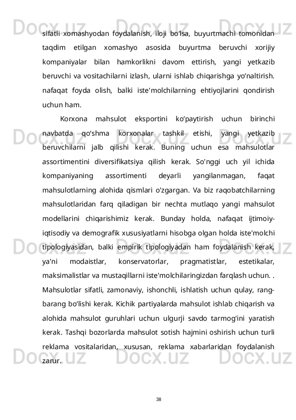 sifatli   xomashyodan   foydalanish,   iloji   bo‘lsa,   buyurtmachi   tomonidan
taqdim   etilgan   xomashyo   asosida   buyurtma   beruvchi   xorijiy
kompaniyalar   bilan   hamkorlikni   davom   ettirish,   yangi   yetkazib
beruvchi   va   vositachilarni   izlash,   ularni   ishlab   chiqarishga   yo‘naltirish.
nafaqat   foyda   olish,   balki   iste'molchilarning   ehtiyojlarini   qondirish
uchun ham.
Korxona   mahsulot   eksportini   ko‘paytirish   uchun   birinchi
navbatda   qo‘shma   korxonalar   tashkil   etishi,   yangi   yetkazib
beruvchilarni   jalb   qilishi   kerak.   Buning   uchun   esa   mahsulotlar
assortimentini   diversifikatsiya   qilish   kerak.   So'nggi   uch   yil   ichida
kompaniyaning   assortimenti   deyarli   yangilanmagan,   faqat
mahsulotlarning   alohida   qismlari   o'zgargan.   Va   biz   raqobatchilarning
mahsulotlaridan   farq   qiladigan   bir   nechta   mutlaqo   yangi   mahsulot
modellarini   chiqarishimiz   kerak.   Bunday   holda,   nafaqat   ijtimoiy-
iqtisodiy va demografik xususiyatlarni hisobga olgan holda iste'molchi
tipologiyasidan,   balki   empirik   tipologiyadan   ham   foydalanish   kerak,
ya'ni   modaistlar,   konservatorlar,   pragmatistlar,   estetikalar,
maksimalistlar va mustaqillarni iste'molchilaringizdan farqlash uchun. .
Mahsulotlar   sifatli,   zamonaviy,   ishonchli,   ishlatish   uchun   qulay,   rang-
barang bo‘lishi kerak. Kichik  partiyalarda mahsulot  ishlab chiqarish  va
alohida   mahsulot   guruhlari   uchun   ulgurji   savdo   tarmog'ini   yaratish
kerak.   Tashqi   bozorlarda   mahsulot   sotish   hajmini   oshirish   uchun   turli
reklama   vositalaridan,   xususan,   reklama   xabarlaridan   foydalanish
zarur.
38 