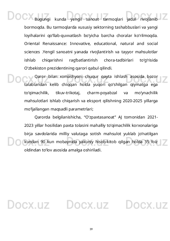 Bugungi   kunda   yengil   sanoat   tarmoqlari   jadal   rivojlanib
bormoqda. Bu tarmoqlarda xususiy sektorning tashabbuslari va yangi
loyihalarini   qo‘llab-quvvatlash   bo‘yicha   barcha   choralar   ko‘rilmoqda.
Oriental   Renaissance:   Innovative,   educational,   natural   and   social
sciences   .Yengil   sanoatni   yanada   rivojlantirish   va   tayyor   mahsulotlar
ishlab   chiqarishni   rag‘batlantirish   chora-tadbirlari   to‘g‘risida
O‘zbekiston prezidentining qarori qabul qilindi.
Qaror   bilan:   xomashyoni   chuqur   qayta   ishlash   asosida   bozor
talablaridan   kelib   chiqqan   holda   yuqori   qo‘shilgan   qiymatga   ega
to‘qimachilik,   tikuv-trikotaj,   charm-poyabzal   va   mo‘ynachilik
mahsulotlari   ishlab   chiqarish   va   eksport   qilishning   2020-2025   yillarga
mo‘ljallangan maqsadli parametrlari;  
Qarorda   belgilanishicha,   “O‘zpaxtasanoat”   AJ   tomonidan   2021-
2023 yillar hosilidan paxta tolasini mahalliy to‘qimachilik korxonalariga
birja   savdolarida   milliy   valutaga   sotish   mahsulot   yuklab   jo‘natilgan
kundan   90   kun   mobaynida   yakuniy   hisob-kitob   qilgan   holda   35   foiz
oldindan to‘lov asosida amalga oshiriladi.
39 