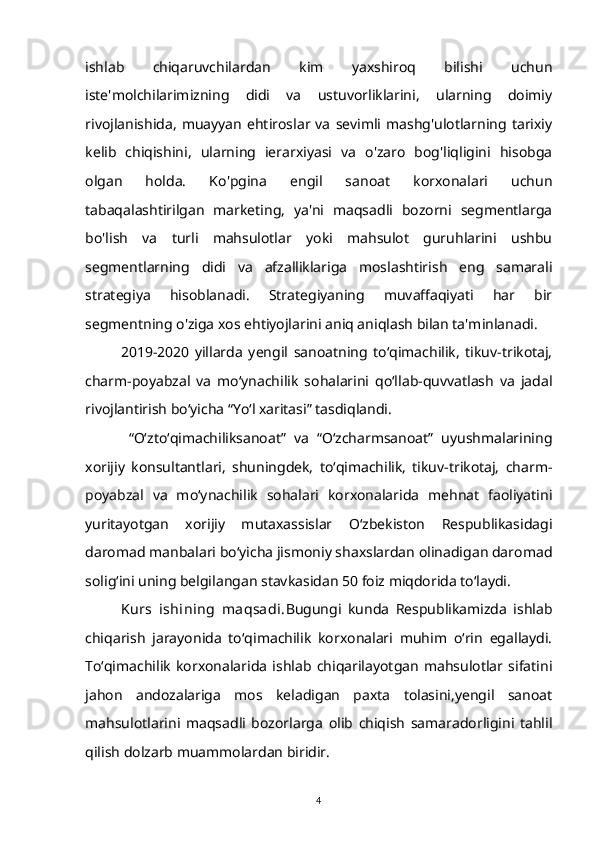 ishlab   chiqaruvchilardan   kim   yaxshiroq   bilishi   uchun
iste'molchilarimizning   didi   va   ustuvorliklarini,   ularning   doimiy
rivojlanishida,   muayyan   ehtiroslar   va   sevimli  mashg'ulotlarning   tarixiy
kelib   chiqishini,   ularning   ierarxiyasi   va   o'zaro   bog'liqligini   hisobga
olgan   holda.   Ko'pgina   engil   sanoat   korxonalari   uchun
tabaqalashtirilgan   marketing,   ya'ni   maqsadli   bozorni   segmentlarga
bo'lish   va   turli   mahsulotlar   yoki   mahsulot   guruhlarini   ushbu
segmentlarning   didi   va   afzalliklariga   moslashtirish   eng   samarali
strategiya   hisoblanadi.   Strategiyaning   muvaffaqiyati   har   bir
segmentning o'ziga xos ehtiyojlarini aniq aniqlash bilan ta'minlanadi.
2019-2020   yillarda   yengil   sanoatning   to‘qimachilik,   tikuv-trikotaj,
charm-poyabzal   va   mo‘ynachilik   sohalarini   qo‘llab-quvvatlash   va   jadal
rivojlantirish bo‘yicha “Yo‘l xaritasi” tasdiqlandi.
  “O‘zto‘qimachiliksanoat”   va   “O‘zcharmsanoat”   uyushmalarining
xorijiy   konsultantlari,   shuningdek,   to‘qimachilik,   tikuv-trikotaj,   charm-
poyabzal   va   mo‘ynachilik   sohalari   korxonalarida   mehnat   faoliyatini
yuritayotgan   xorijiy   mutaxassislar   O‘zbekiston   Respublikasidagi
daromad manbalari bo‘yicha jismoniy shaxslardan olinadigan daromad
solig‘ini uning belgilangan stavkasidan 50 foiz miqdorida to‘laydi.
Kurs   ishining   maqsadi. Bugungi   kunda   Respublikamizda   ishlab
chiqarish   jarayonida   to‘qimachilik   korxonalari   muhim   o‘rin   egallaydi.
To‘qimachilik   korxonalarida   ishlab   chiqarilayotgan   mahsulotlar   sifatini
jahon   andozalariga   mos   keladigan   paxta   tolasini,yengil   sanoat
mahsulotlarini   maqsadli   bozorlarga   olib   chiqish   samaradorligini   tahlil
qilish dolzarb muammolardan biridir.
4 