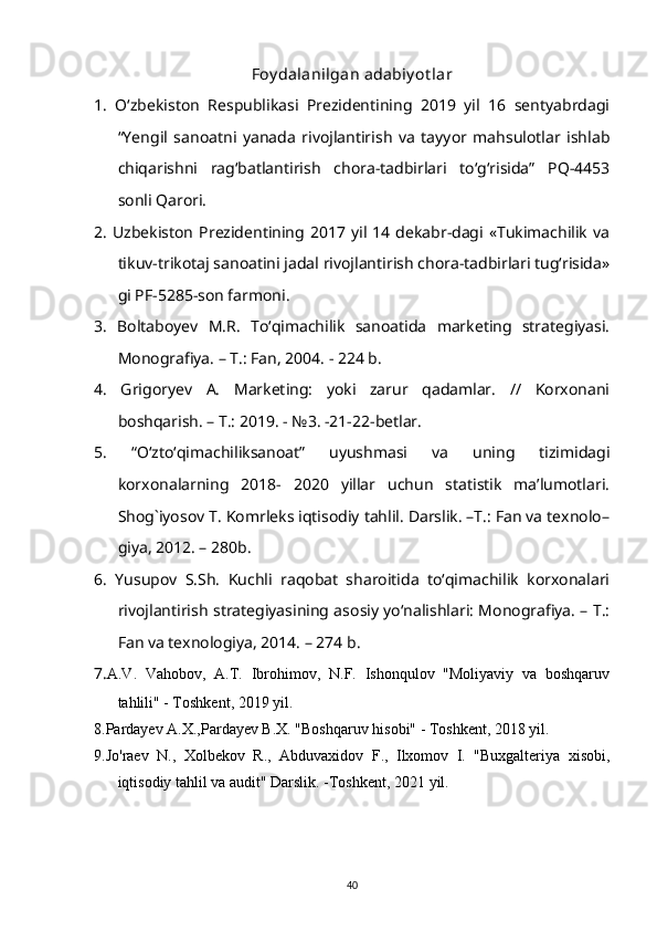 Foy dalanilgan adabiy ot lar
1.   O‘zbekiston   Respublikasi   Prezidentining   2019   yil   16   sentyabrdagi
“Yengil   sanoatni   yanada   rivojlantirish   va   tayyor   mahsulotlar   ishlab
chiqarishni   rag‘batlantirish   chora-tadbirlari   to‘g‘risida”   PQ-4453
sonli Qarori. 
2.   Uzbekiston   Prezidentining  2017  yil  14   dekabr-dagi   «Tukimachilik   va
tikuv-trikotaj sanoatini jadal rivojlantirish chora-tadbirlari tug‘risida»
gi PF-5285-son farmoni. 
3.   Boltaboyev   M.R.   To‘qimachilik   sanoatida   marketing   strategiyasi.
Monografiya. – T.: Fan, 2004. - 224 b. 
4.   Grigoryev   A.   Marketing:   yoki   zarur   qadamlar.   //   Korxonani
boshqarish. – T.: 2019. - №3. -21-22-betlar. 
5.   “O‘zto‘qimachiliksanoat”   uyushmasi   va   uning   tizimidagi
korxonalarning   2018-   2020   yillar   uchun   statistik   ma’lumotlari.
Shog`iyosov T. Komrleks iqtisodiy tahlil. Darslik. –T.: Fan va texnolo–
giya, 2012. – 280b. 
6.   Yusupov   S.Sh.   Kuchli   raqobat   sharoitida   to‘qimachilik   korxonalari
rivojlantirish strategiyasining asosiy yo‘nalishlari: Monografiya. – T.:
Fan va texnologiya, 2014. – 274 b. 
7. A.V.   Vahobov,   A.T.   Ibrohimov,   N.F.   Ishonqulov   "Moliyaviy   va   boshqaruv
tahlili" - Toshkent, 2019 yil.
8. Pardayev A.X.,Pardayev B.X. "Boshqaruv hisobi" - Toshkent, 2018 yil.
9.Jo'raev   N.,   Xolbekov   R.,   Abduvaxidov   F.,   Ilxomov   I.   "Buxgalteriya   xisobi,
iqtisodiy tahlil va audit" Darslik. -Toshkent, 2021 yil.
40 