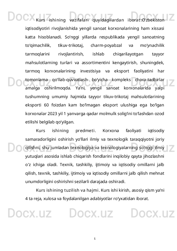 Kurs   ishining   v azifalari   quy idagilardan   iborat : O‘zbekiston
iqtisodiyotiri   rivojlanishida   yengil   sanoat   korxonalarining   ham   xissasi
katta   hisoblanadi.   So‘nggi   yillarda   respublikada   yengil   sanoatning
to‘qimachilik,   tikuv-trikotaj,   charm-poyabzal   va   mo‘ynachilik
tarmoqlarini   rivojlantirish,   ishlab   chiqarilayotgan   tayyor
mahsulotlarning   turlari   va   assortimentini   kengaytirish,   shuningdek,
tarmoq   korxonalarining   investisiya   va   eksport   faoliyatini   har
tomonlama   qo‘llab-quvvatlash   bo‘yicha   kompleks   chora-tadbirlar
amalga   oshirilmoqda.   Ya’ni,   yengil   sanoat   korxonalarida   yalpi
tushumning   umumiy   hajmida   tayyor   tikuv-trikotaj   mahsulotlarining
eksporti   60   foizdan   kam   bo‘lmagan   eksport   ulushiga   ega   bo‘lgan
korxonalar 2023 yil 1 yanvarga qadar molmulk solig‘ini to‘lashdan ozod
etilishi belgilab qo‘yilgan.
Kurs   ishining   predmet i .   Korxona   faoliyati   iqtisodiy
samaradorligini   oshirish   yo’llari   ilmiy   va   texnologik   taraqqiyotni   joriy
qilishni,   shu   jumladan   texnologiya   va   texnologiyalarning   so'nggi   ilmiy
yutuqlari asosida ishlab chiqarish fondlarini inqilobiy qayta jihozlashni
o'z   ichiga   oladi.   Texnik,   tashkiliy,   ijtimoiy   va   iqtisodiy   omillarni   jalb
qilish, texnik, tashkiliy, ijtimoiy va iqtisodiy omillarni jalb qilish mehnat
unumdorligini oshirishni sezilarli darajada oshiradi.
Kurs ishining t uzilish v a  hajmi . Kurs ishi kirish, asosiy qism ya’ni
4 ta reja, xulosa va foydalanilgan adabiyotlar ro’yxatidan iborat.
5 