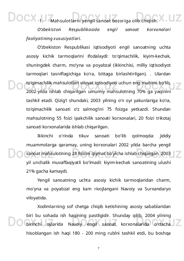 1. Mahsulot larni y engil sanoat  bozoriga olib chiqish.
O’zbe k ist on   Re spublik asida   engil   sanoat   k orxonalari
f aoliy at ining xususiy at lari.
O’zbekiston   Respublikasi   iqtisodiyoti   engil   sanoatning   uchta
asosiy   kichik   tarmoqlarini   ifodalaydi:   to'qimachilik,   kiyim-kechak,
shuningdek   charm,   mo'yna   va   poyabzal   (ikkinchisi,   milliy   iqtisodiyot
tarmoqlari   tasniflagichiga   ko'ra,   bittaga   birlashtirilgan).   .   Ulardan
to‘qimachilik mahsulotlari viloyat iqtisodiyoti uchun eng muhimi bo‘lib,
2002-yilda   ishlab   chiqarilgan   umumiy   mahsulotning   70%   ga   yaqinini
tashkil   etadi.   Qizig‘i   shundaki,   2003   yilning   o‘n   oyi   yakunlariga   ko‘ra,
to‘qimachilik   sanoati   o‘z   salmog‘ini   75   foizga   yetkazdi.   Shundan
mahsulotning   55   foizi   ipakchilik   sanoati   korxonalari,   20   foizi   trikotaj
sanoati korxonalarida ishlab chiqarilgan.
Ikkinchi   o'rinda   tikuv   sanoati   bo'lib   qolmoqda:   jiddiy
muammolarga   qaramay,   uning   korxonalari   2002   yilda   barcha   yengil
sanoat mahsulotining 28 foizini qiymat bo'yicha ishlab chiqargan. 2003
yil   unchalik   muvaffaqiyatli   bo'lmadi:   kiyim-kechak   sanoatining   ulushi
21% gacha kamaydi.
Yengil   sanoatning   uchta   asosiy   kichik   tarmoqlaridan   charm,
mo'yna   va   poyabzal   eng   kam   rivojlangani   Navoiy   va   Surxandaryo
viloyatida.
Xodimlarning   sof   chetga   chiqib   ketishining   asosiy   sabablaridan
biri   bu   sohada   ish   haqining   pastligidir.   Shunday   qilib,   2004   yilning
birinchi   oylarida   Navoiy   engil   sanoat   korxonalarida   o'rtacha
hisoblangan   ish   haqi   180   -   200   ming   rublni   tashkil   etdi,   bu   boshqa
7 