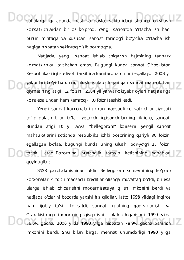 sohalarga   qaraganda   past   va   davlat   sektoridagi   shunga   o'xshash
ko'rsatkichlardan   bir   oz   ko'proq.   Yengil   sanoatda   o'rtacha   ish   haqi
butun   mintaqa   va   xususan,   sanoat   tarmog'i   bo'yicha   o'rtacha   ish
haqiga nisbatan sekinroq o'sib bormoqda.
Natijada,   yengil   sanoat   ishlab   chiqarish   hajmining   tannarx
ko'rsatkichlari   ta'sirchan   emas.   Bugungi   kunda   sanoat   O’zbekiston
Respublikasi iqtisodiyoti tarkibida kamtarona o'rinni egallaydi. 2003 yil
yakunlari bo'yicha  uning ulushi ishlab chiqarilgan  sanoat  mahsulotlari
qiymatining   atigi  1,2   foizini,   2004   yil   yanvar-oktyabr   oylari  natijalariga
ko'ra esa undan ham kamroq - 1,0 foizni tashkil etdi.
Yengil   sanoat   korxonalari   uchun   maqsadli   ko'rsatkichlar   siyosati
to'liq   qulash   bilan   to'la   -   yetakchi   iqtisodchilarning   fikricha,   sanoat.
Bundan   atigi   10   yil   avval   “bellegprom”   konserni   yengil   sanoat
mahsulotlarini   sotishda   respublika   ichki   bozorining   qariyb   80   foizini
egallagan   bo‘lsa,   bugungi   kunda   uning   ulushi   bor-yo‘g‘i   25   foizni
tashkil   etadi.Bozorning   bunchalik   torayib   ketishining   sabablari
quyidagilar:
SSSR   parchalanishidan   oldin   Bellegprom   konsernining   ko'plab
korxonalari   4   foizli   maqsadli   kreditlar   olishga   muvaffaq   bo'ldi,   bu   esa
ularga   ishlab   chiqarishni   modernizatsiya   qilish   imkonini   berdi   va
natijada   o'zlarini   bozorda   yaxshi   his   qildilar.Hatto   1998   yildagi   inqiroz
ham   ijobiy   ta'sir   ko'rsatdi.   sanoat:   rublning   qadrsizlanishi   va
O’zbekistonga   importning   qisqarishi   ishlab   chiqarishni   1999   yilda
76,5%   gacha,   2000   yilda   1990   yilga   nisbatan   78,9%   gacha   oshirish
imkonini   berdi.   Shu   bilan   birga,   mehnat   unumdorligi   1990   yilga
8 