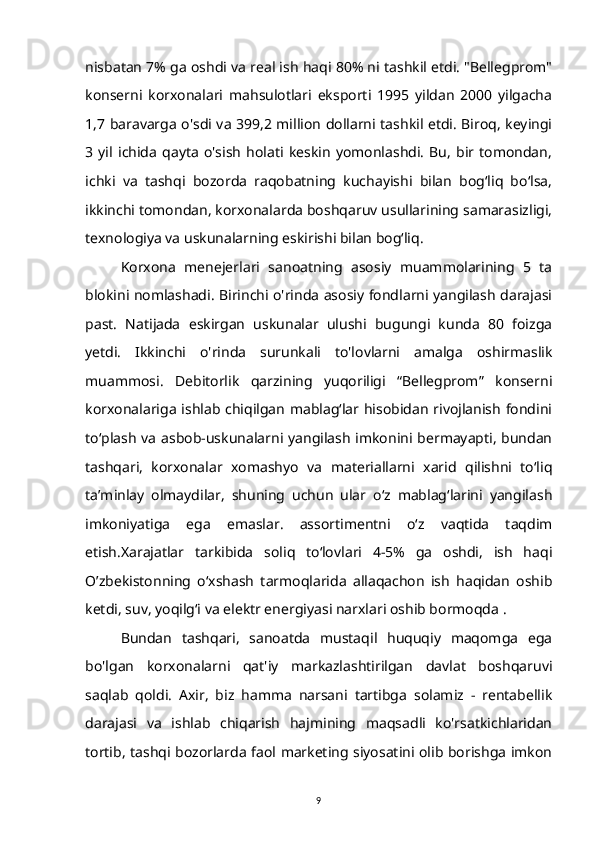 nisbatan 7% ga oshdi va real ish haqi 80% ni tashkil etdi. "Bellegprom"
konserni   korxonalari   mahsulotlari   eksporti   1995   yildan   2000   yilgacha
1,7 baravarga o'sdi va 399,2 million dollarni tashkil etdi. Biroq, keyingi
3   yil   ichida   qayta   o'sish   holati   keskin   yomonlashdi.   Bu,   bir   tomondan,
ichki   va   tashqi   bozorda   raqobatning   kuchayishi   bilan   bog‘liq   bo‘lsa,
ikkinchi tomondan, korxonalarda boshqaruv usullarining samarasizligi,
texnologiya va uskunalarning eskirishi bilan bog‘liq.
Korxona   menejerlari   sanoatning   asosiy   muammolarining   5   ta
blokini nomlashadi. Birinchi o'rinda asosiy fondlarni yangilash darajasi
past.   Natijada   eskirgan   uskunalar   ulushi   bugungi   kunda   80   foizga
yetdi.   Ikkinchi   o'rinda   surunkali   to'lovlarni   amalga   oshirmaslik
muammosi.   Debitorlik   qarzining   yuqoriligi   “Bellegprom”   konserni
korxonalariga ishlab chiqilgan mablag‘lar hisobidan rivojlanish fondini
to‘plash va asbob-uskunalarni yangilash imkonini bermayapti, bundan
tashqari,   korxonalar   xomashyo   va   materiallarni   xarid   qilishni   to‘liq
ta’minlay   olmaydilar,   shuning   uchun   ular   o‘z   mablag‘larini   yangilash
imkoniyatiga   ega   emaslar.   assortimentni   o‘z   vaqtida   taqdim
etish.Xarajatlar   tarkibida   soliq   to‘lovlari   4-5%   ga   oshdi,   ish   haqi
O’zbekistonning   o‘xshash   tarmoqlarida   allaqachon   ish   haqidan   oshib
ketdi, suv, yoqilg‘i va elektr energiyasi narxlari oshib bormoqda .
Bundan   tashqari,   sanoatda   mustaqil   huquqiy   maqomga   ega
bo'lgan   korxonalarni   qat'iy   markazlashtirilgan   davlat   boshqaruvi
saqlab   qoldi.   Axir,   biz   hamma   narsani   tartibga   solamiz   -   rentabellik
darajasi   va   ishlab   chiqarish   hajmining   maqsadli   ko'rsatkichlaridan
tortib, tashqi bozorlarda faol marketing siyosatini olib borishga imkon
9 