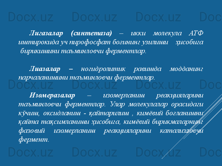 Лигазалар 	(синтетаза)   –  икки  молекула  АТФ 
иштирокида уч пирофосфат боғининг узилиши    ҳисобига 
 бирикишини таъминловчи ферментлар.
Лиазалар	
  –   ногидролитик  равишда  модданинг 
парчаланишини таъминловчи ферментлар.
 
Изомеразалар   –  изомерланиш  реакцияларини 
таъминловчи  ферментлар.   Улар  молекулалар  орасидаги 
кўчиш,  оксидланиш  -  қайтарилиш  ,  кимёвий  боғланишни 
қайта  тақсимланиши  ҳисобига,  кимёвий  бирикмаларнинг 
фазовий  изомерланиш  реакцияларини  катализловчи 
фермент.  