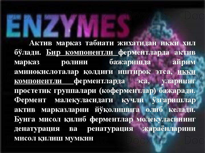   	 	  Актив  марказ  табиати  жихатидан  икки  хил 
бўлади.  Бир  компонентли  ферментларда  актив 
марказ  ролини  бажаришда  айрим 
аминокислоталар  қолдиғи  иштирок  этса,  икки 
компонентли  ферментларда  эса,  уларнинг 
простетик  группалари  (коферментлар)  бажаради. 
Фермент  малекуласидаги  кучли  ўзгаришлар 
актив  марказларни  йўқолишига  олиб  келади. 
Бунга  мисол  қилиб  ферментлар  молекуласининг 
денатурация  ва  ренатурация  жараёнларини 
мисол қилиш мумкин 