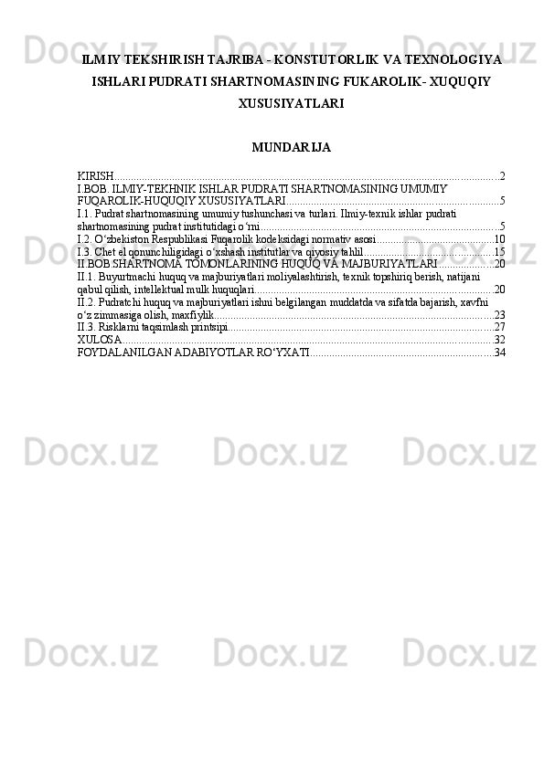ILMIY TEKSHIRISH TAJRIBA - KONSTUTORLIK VA TEXNOLOGIYA
ISHLARI PUDRATI SHARTNOMASINING FUKAROLIK- XUQUQIY
XUSUSIYATLARI
MUNDARIJA
KIRISH ............................................................................................................................................ 2
I.BOB. ILMIY-TEKHNIK ISHLAR PUDRATI SHARTNOMASINING UMUMIY 
FUQAROLIK-HUQUQIY XUSUSIYATLARI ............................................................................. 5
I.1. Pudrat shartnomasining umumiy tushunchasi va turlari. Ilmiy-texnik ishlar pudrati 
shartnomasining pudrat institutidagi o rniʻ ....................................................................................... 5
I.2. O zbekiston Respublikasi Fuqarolik kodeksidagi normativ asosi	
ʻ ........................................... 10
I.3. Chet el qonunchiligidagi o xshash institutlar va qiyosiy tahlil	
ʻ ............................................... 15
II.BOB.SHARTNOMA TOMONLARINING HUQUQ VA MAJBURIYATLARI .................... 20
II.1. Buyurtmachi huquq va majburiyatlari moliyalashtirish, texnik topshiriq berish, natijani 
qabul qilish, intellektual mulk huquqlari ....................................................................................... 20
II.2. Pudratchi huquq va majburiyatlari ishni belgilangan muddatda va sifatda bajarish, xavfni 
o z zimmasiga olish, maxfiylik	
ʻ ...................................................................................................... 23
II.3. Risklarni taqsimlash printsipi ................................................................................................. 27
XULOSA ....................................................................................................................................... 32
FOYDALANILGAN ADABIYOTLAR RO‘YXATI ................................................................... 34 