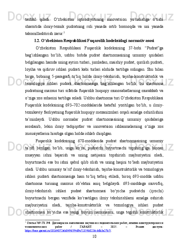 tashkil   qiladi.   O zbekiston   iqtisodiyotining   innovatsion   yo nalishga   o tishiʻ ʻ ʻ
sharoitida   ilmiy-texnik   pudratning   roli   yanada   ortib   bormoqda   va   uni   yanada
takomillashtirish zarur. 5
I.2. O zbekiston Respublikasi Fuqarolik kodeksidagi normativ asosi	
ʻ
O zbekiston   Respublikasi   Fuqarolik   kodeksining   37-bobi   “Pudrat”ga	
ʻ
bag ishlangan   bo lib,   ushbu   bobda   pudrat   shartnomasining   umumiy   qoidalari	
ʻ ʻ
belgilangan hamda uning ayrim turlari, jumladan, maishiy pudrat, qurilish pudrati,
loyiha   va   qidiruv   ishlari   pudrati   kabi   turlari   alohida   tartibga   solingan.   Shu   bilan
birga,   bobning   5-paragrafi   to liq   holda   ilmiy-tekshirish,   tajriba-konstruktorlik   va	
ʻ
texnologiya   ishlari   pudrati   shartnomasiga   bag ishlangan   bo lib,   bu   shartnoma	
ʻ ʻ
pudratning maxsus turi sifatida fuqarolik huquqiy munosabatlarning murakkab va
o ziga xos sohasini tartibga soladi. Ushbu shartnoma turi O zbekiston Respublikasi	
ʻ ʻ
Fuqarolik   kodeksining   693–702-moddalarida   batafsil   yoritilgan   bo lib,   u   ilmiy-	
ʻ
texnikaviy faoliyatning fuqarolik huquqiy mexanizmlari orqali amalga oshirilishini
ta minlaydi.   Ushbu   normalar   pudrat   shartnomasining   umumiy   qoidalariga	
ʼ
asoslanib,   lekin   ilmiy   tadqiqotlar   va   innovatsion   ishlanmalarning   o ziga   xos	
ʻ
xususiyatlarini hisobga olgan holda ishlab chiqilgan.
Fuqarolik   kodeksining   670-moddasida   pudrat   shartnomasining   umumiy
ta rifi   berilgan   bo lib,   unga   ko ra,   pudratchi   buyurtmachi   topshirig iga   binoan	
ʼ ʻ ʻ ʻ
muayyan   ishni   bajarish   va   uning   natijasini   topshirish   majburiyatini   oladi,
buyurtmachi   esa   bu   ishni   qabul   qilib   olish   va   uning   haqini   to lash   majburiyatini	
ʻ
oladi. Ushbu umumiy ta rif ilmiy-tekshirish, tajriba-konstruktorlik va texnologiya	
ʼ
ishlari   pudrati   shartnomasiga   ham   to liq   tatbiq   etiladi,   biroq   693-modda   ushbu	
ʻ
shartnoma   turining   maxsus   ob ektini   aniq   belgilaydi.   693-moddaga   muvofiq,	
ʼ
ilmiy-tekshirish   ishlari   pudrat   shartnomasi   bo yicha   pudratchi   (ijrochi)	
ʻ
buyurtmachi   bergan   vazifada   ko rsatilgan   ilmiy   tekshirishlarni   amalga   oshirish	
ʻ
majburiyatini   oladi,   tajriba-konstruktorlik   va   texnologiya   ishlari   pudrat
shartnomasi   bo yicha   esa   yangi   buyum   namunasini,   unga   tegishli   konstruktorlik	
ʻ
5
  Статья 769 ГК РФ. Договоры на выполнение научно-исследовательских работ, опытно-конструкторских и
технологических   работ   /   ГАРАНТ.   –   2025.   –   Режим   доступа:
https://base.garant.ru/10164072/ab0496594d9a71354b8226c6db3a27b7/ .  
10 