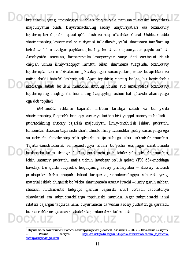 hujjatlarini,   yangi   texnologiyani   ishlab   chiqish   yoki   namuna   nusxasini   tayyorlash
majburiyatini   oladi.   Buyurtmachining   asosiy   majburiyatlari   esa   texnikaviy
topshiriq   berish,   ishni   qabul   qilib   olish   va   haq   to lashdan   iborat.   Ushbu   moddaʻ
shartnomaning   konsensual   xususiyatini   ta kidlaydi,   ya ni   shartnoma   taraflarning	
ʼ ʼ
kelishuvi   bilan   tuzilgan   paytdanoq   kuchga   kiradi   va   majburiyatlar   paydo   bo ladi.	
ʻ
Amaliyotda,   masalan,   farmatsevtika   kompaniyasi   yangi   dori   vositasini   ishlab
chiqish   uchun   ilmiy-tadqiqot   instituti   bilan   shartnoma   tuzganda,   texnikaviy
topshiriqda   dori   molekulasining   kutilayotgan   xususiyatlari,   sinov   bosqichlari   va
natija   shakli   batafsil   ko rsatiladi.   Agar   topshiriq   noaniq   bo lsa,   bu   keyinchalik	
ʻ ʻ
nizolarga   sabab   bo lishi   mumkin,   shuning   uchun   sud   amaliyotida   texnikaviy	
ʻ
topshiriqning   aniqligi   shartnomaning   haqiqiyligi   uchun   hal   qiluvchi   ahamiyatga
ega deb topiladi. 6
694-modda   ishlarni   bajarish   tartibini   tartibga   soladi   va   bu   yerda
shartnomaning fuqarolik-huquqiy xususiyatlaridan biri  yaqqol  namoyon bo ladi  –	
ʻ
pudratchining   shaxsiy   bajarish   majburiyati.   Ilmiy-tekshirish   ishlari   pudratchi
tomonidan shaxsan bajarilishi shart, chunki ilmiy izlanishlar ijodiy xususiyatga ega
va   uchinchi   shaxslarning   jalb   qilinishi   natija   sifatiga   ta sir   ko rsatishi   mumkin.	
ʼ ʻ
Tajriba-konstruktorlik   va   texnologiya   ishlari   bo yicha   esa,   agar   shartnomada	
ʻ
boshqacha   ko rsatilmagan   bo lsa,   yordamchi   pudratchilar   jalb   qilinishi   mumkin,	
ʻ ʻ
lekin   umumiy   pudratchi   natija   uchun   javobgar   bo lib   qoladi   (FK   634-moddaga	
ʻ
havola).   Bu   qoida   fuqarolik   huquqining   asosiy   printsipidan   –   shaxsiy   ishonch
printsipidan   kelib   chiqadi.   Misol   tariqasida,   nanotexnologiya   sohasida   yangi
material ishlab chiqarish bo yicha shartnomada asosiy ijrochi – ilmiy guruh rahbari	
ʻ
shaxsan   fundamental   tadqiqot   qismini   bajarishi   shart   bo ladi,   laboratoriya	
ʻ
sinovlarini   esa   subpudratchilarga   topshirishi   mumkin.   Agar   subpudratchi   ishni
sifatsiz bajargan taqdirda ham, buyurtmachi da vosini asosiy pudratchiga qaratadi,	
ʼ
bu esa risklarning asosiy pudratchida jamlanishini ko rsatadi.	
ʻ
6
 Научно-исследовательские и опытно-конструкторские работы // Википедия. – 2025. – Обновлено 4 августа.
–   Режим   доступа:   https://ru.wikipedia.org/wiki/Научно-исследовательские_и_опытно-
конструкторские_работы .  
11 