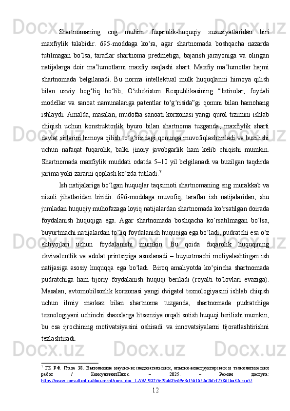 Shartnomaning   eng   muhim   fuqarolik-huquqiy   xususiyatlaridan   biri
maxfiylik   talabidir.   695-moddaga   ko ra,   agar   shartnomada   boshqacha   nazardaʻ
tutilmagan   bo lsa,   taraflar   shartnoma   predmetiga,   bajarish   jarayoniga   va   olingan	
ʻ
natijalarga   doir   ma lumotlarni   maxfiy   saqlashi   shart.   Maxfiy   ma lumotlar   hajmi	
ʼ ʼ
shartnomada   belgilanadi.   Bu   norma   intellektual   mulk   huquqlarini   himoya   qilish
bilan   uzviy   bog liq   bo lib,   O zbekiston   Respublikasining   “Ixtirolar,   foydali	
ʻ ʻ ʻ
modellar   va   sanoat   namunalariga   patentlar   to g risida”gi   qonuni   bilan   hamohang	
ʻ ʻ
ishlaydi. Amalda, masalan, mudofaa sanoati korxonasi yangi qurol tizimini ishlab
chiqish   uchun   konstruktorlik   byuro   bilan   shartnoma   tuzganda,   maxfiylik   sharti
davlat sirlarini himoya qilish to g risidagi qonunga muvofiqlashtiriladi va buzilishi	
ʻ ʻ
uchun   nafaqat   fuqarolik,   balki   jinoiy   javobgarlik   ham   kelib   chiqishi   mumkin.
Shartnomada maxfiylik muddati odatda 5–10 yil  belgilanadi  va buzilgan taqdirda
jarima yoki zararni qoplash ko zda tutiladi.
ʻ 7
Ish natijalariga bo lgan huquqlar taqsimoti shartnomaning eng murakkab va	
ʻ
nizoli   jihatlaridan   biridir.   696-moddaga   muvofiq,   taraflar   ish   natijalaridan,   shu
jumladan huquqiy muhofazaga loyiq natijalardan shartnomada ko rsatilgan doirada	
ʻ
foydalanish   huquqiga   ega.   Agar   shartnomada   boshqacha   ko rsatilmagan   bo lsa,	
ʻ ʻ
buyurtmachi natijalardan to liq foydalanish huquqiga ega bo ladi, pudratchi esa o z	
ʻ ʻ ʻ
ehtiyojlari   uchun   foydalanishi   mumkin.   Bu   qoida   fuqarolik   huquqining
ekvivalentlik   va   adolat   printsipiga   asoslanadi   –   buyurtmachi   moliyalashtirgan   ish
natijasiga   asosiy   huquqqa   ega   bo ladi.   Biroq   amaliyotda   ko pincha   shartnomada	
ʻ ʻ
pudratchiga   ham   tijoriy   foydalanish   huquqi   beriladi   (royalti   to lovlari   evaziga).	
ʻ
Masalan,   avtomobilsozlik  korxonasi  yangi   dvigatel  texnologiyasini  ishlab  chiqish
uchun   ilmiy   markaz   bilan   shartnoma   tuzganda,   shartnomada   pudratchiga
texnologiyani uchinchi shaxslarga litsenziya orqali sotish huquqi berilishi mumkin,
bu   esa   ijrochining   motivatsiyasini   oshiradi   va   innovatsiyalarni   tijoratlashtirishni
tezlashtiradi.
7
  ГК   РФ.   Глава   38.   Выполнение   научно-исследовательских,   опытно-конструкторских   и   технологических
работ   /   КонсультантПлюс.   –   2025.   –   Режим   доступа:
https://www.consultant.ru/document/cons_doc_LAW_9027/ef9bb05e69e3cf561652a2bfef77861ba32ceaa5/ .  
12 