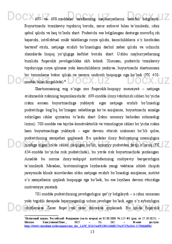 697   va   698-moddalar   taraflarning   majburiyatlarini   batafsil   belgilaydi.
Buyurtmachi   texnikaviy   topshiriq   berishi,   zarur   axborot   bilan   ta minlashi,   ishniʼ
qabul qilishi va haq to lashi shart. Pudratchi esa belgilangan dasturga muvofiq ish	
ʻ
bajarishi,   intellektual   mulk   talablariga   rioya   qilishi,   kamchiliklarni   o z   hisobidan	
ʻ
bartaraf   etishi,   natijaga   erishib   bo lmasligini   darhol   xabar   qilishi   va   uchinchi	
ʻ
shaxslarda   huquq   yo qligiga   kafolat   berishi   shart.   Ushbu   majburiyatlarning	
ʻ
buzilishi   fuqarolik   javobgarlikka   olib   keladi.   Xususan,   pudratchi   texnikaviy
topshiriqqa   rioya   qilmasa   yoki   kamchiliklarni   yashirsa,   buyurtmachi   shartnomani
bir   tomonlama   bekor   qilish   va   zararni   undirish   huquqiga   ega   bo ladi   (FK   450-	
ʻ
modda bilan birgalikda). 8
Shartnomaning   eng   o ziga   xos   fuqarolik-huquqiy   xususiyati   –   natijaga	
ʻ
erishmaslik riskining taqsimlanishidir. 699-modda ilmiy-tekshirish ishlari bo yicha	
ʻ
riskni   asosan   buyurtmachiga   yuklaydi:   agar   natijaga   erishib   bo lmasligi	
ʻ
pudratchiga   bog liq   bo lmagan   sabablarga   ko ra   aniqlansa,   buyurtmachi   amalga	
ʻ ʻ ʻ
oshirilgan   ishlar   qiymatini   to lashi   shart   (lekin   umumiy   bahodan   oshmasligi	
ʻ
lozim). 700-modda esa tajriba-konstruktorlik va texnologiya ishlari bo yicha riskni	
ʻ
ham   buyurtmachiga   yuklaydi   –   agar   davom   ettirish   imkonsiz   bo lib   qolsa,
ʻ
pudratchining   xarajatlari   qoplanadi.   Bu   qoidalar   ilmiy   faoliyatning   noaniqligini
hisobga olgan holda ishlab chiqilgan bo lib, umumiy pudratdan farqli o laroq (FK	
ʻ ʻ
634-modda   bo yicha   risk   pudratchida),   bu   yerda   risk   buyurtmachida   jamlangan.	
ʻ
Amalda   bu   norma   ilmiy-tadqiqot   institutlarining   moliyaviy   barqarorligini
ta minlaydi.   Masalan,   biotexnologiya   loyihasida   yangi   vaktsina   ishlab   chiqish	
ʼ
jarayonida   klinik  sinovlardan   oldin   natijaga   erishib   bo lmasligi   aniqlansa,   institut	
ʻ
o z   xarajatlarini   qoplash   huquqiga   ega   bo ladi,   bu   esa   loyihani   davom   ettirishga	
ʻ ʻ
motivatsiya yaratadi.
701-modda pudratchining javobgarligini qat iy belgilaydi – u ishni umuman	
ʼ
yoki tegishli darajada bajarmaganligi uchun javobgar bo ladi, agar o z aybsizligini	
ʻ ʻ
isbotlamasa.   Zarar   faqat   real   zarar   doirasida   qoplanadi.   Bu   qoida   fuqarolik
8
Налоговый   кодекс   Российской   Федерации   (часть   вторая)   от   05.08.2000   №   117-ФЗ   (ред.   от   27.10.2025).   –
Москва:   КонсультантПлюс,   2025.   –   Ст.   262.   –   Режим   доступа:
https://www.consultant.ru/document/cons_doc_LAW_28165/aa9832fb416dd0274acf737be8e4c157866abf0b/ .    
13 
