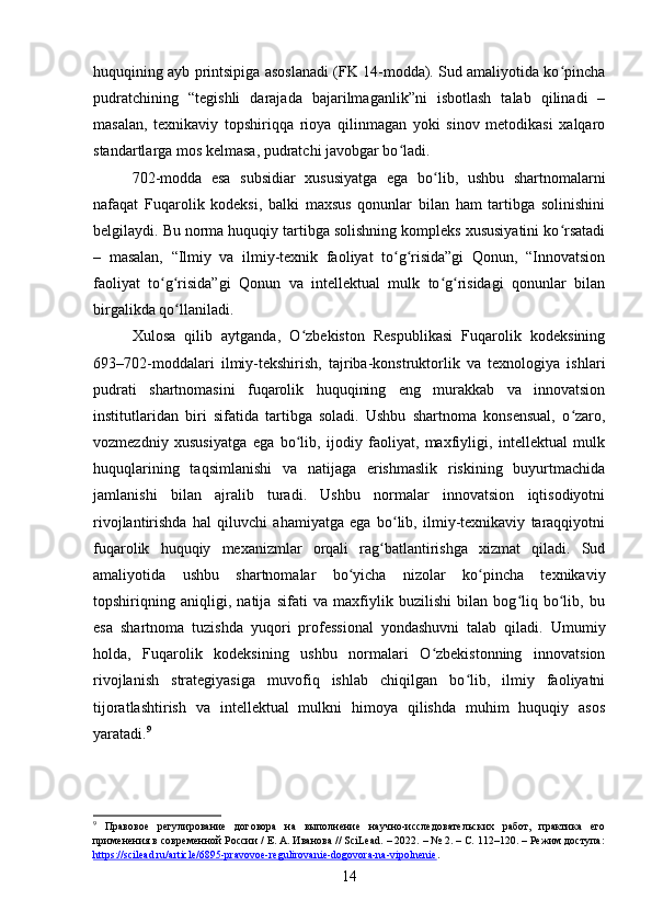 huquqining ayb printsipiga asoslanadi (FK 14-modda). Sud amaliyotida ko pinchaʻ
pudratchining   “tegishli   darajada   bajarilmaganlik”ni   isbotlash   talab   qilinadi   –
masalan,   texnikaviy   topshiriqqa   rioya   qilinmagan   yoki   sinov   metodikasi   xalqaro
standartlarga mos kelmasa, pudratchi javobgar bo ladi.	
ʻ
702-modda   esa   subsidiar   xususiyatga   ega   bo lib,   ushbu   shartnomalarni	
ʻ
nafaqat   Fuqarolik   kodeksi,   balki   maxsus   qonunlar   bilan   ham   tartibga   solinishini
belgilaydi. Bu norma huquqiy tartibga solishning kompleks xususiyatini ko rsatadi	
ʻ
–   masalan,   “Ilmiy   va   ilmiy-texnik   faoliyat   to g risida”gi   Qonun,   “Innovatsion	
ʻ ʻ
faoliyat   to g risida”gi   Qonun   va   intellektual   mulk   to g risidagi   qonunlar   bilan	
ʻ ʻ ʻ ʻ
birgalikda qo llaniladi.	
ʻ
Xulosa   qilib   aytganda,   O zbekiston   Respublikasi   Fuqarolik   kodeksining	
ʻ
693–702-moddalari   ilmiy-tekshirish,   tajriba-konstruktorlik   va   texnologiya   ishlari
pudrati   shartnomasini   fuqarolik   huquqining   eng   murakkab   va   innovatsion
institutlaridan   biri   sifatida   tartibga   soladi.   Ushbu   shartnoma   konsensual,   o zaro,	
ʻ
vozmezdniy   xususiyatga   ega   bo lib,   ijodiy   faoliyat,   maxfiyligi,   intellektual   mulk	
ʻ
huquqlarining   taqsimlanishi   va   natijaga   erishmaslik   riskining   buyurtmachida
jamlanishi   bilan   ajralib   turadi.   Ushbu   normalar   innovatsion   iqtisodiyotni
rivojlantirishda   hal   qiluvchi   ahamiyatga   ega   bo lib,   ilmiy-texnikaviy   taraqqiyotni	
ʻ
fuqarolik   huquqiy   mexanizmlar   orqali   rag batlantirishga   xizmat   qiladi.   Sud	
ʻ
amaliyotida   ushbu   shartnomalar   bo yicha   nizolar   ko pincha   texnikaviy	
ʻ ʻ
topshiriqning   aniqligi,   natija   sifati   va   maxfiylik   buzilishi   bilan   bog liq   bo lib,   bu	
ʻ ʻ
esa   shartnoma   tuzishda   yuqori   professional   yondashuvni   talab   qiladi.   Umumiy
holda,   Fuqarolik   kodeksining   ushbu   normalari   O zbekistonning   innovatsion	
ʻ
rivojlanish   strategiyasiga   muvofiq   ishlab   chiqilgan   bo lib,   ilmiy   faoliyatni	
ʻ
tijoratlashtirish   va   intellektual   mulkni   himoya   qilishda   muhim   huquqiy   asos
yaratadi. 9
9
  Правовое   регулирование   договора   на   выполнение   научно-исследовательских   работ,   практика   его
применения в современной России / Е. А. Иванова // SciLead. – 2022. – № 2. – С. 112–120. – Режим доступа:
https://scilead.ru/article/6895-pravovoe-regulirovanie-dogovora-na-vipolnenie .  
14 