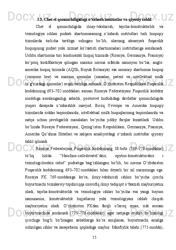 I.3. Chet el qonunchiligidagi o xshash institutlar va qiyosiy tahlilʻ
Chet   el   qonunchiligida   ilmiy-tekshirish,   tajriba-konstruktorlik   va
texnologiya   ishlari   pudrati   shartnomasining   o xshash   institutlari   turli   huquqiy	
ʻ
tizimlarda   turlicha   tartibga   solingan   bo lib,   ularning   aksariyati   fuqarolik	
ʻ
huquqining   pudrat   yoki   xizmat   ko rsatish   shartnomalari   institutlariga   asoslanadi.	
ʻ
Ushbu shartnoma turi  kontinental  huquq tizimida (Rossiya,  Germaniya, Fransiya)
ko proq   kodifikatsiya   qilingan   maxsus   norma   sifatida   namoyon   bo lsa,   anglo-	
ʻ ʻ
amerika huquq tizimida (AQSh, Buyuk Britaniya) esa umumiy shartnoma huquqi
(common   law)   va   maxsus   qonunlar   (masalan,   patent   va   intellektual   mulk
to g risidagi qonunlar) orqali tartibga solinadi. O zbekiston Respublikasi Fuqarolik
ʻ ʻ ʻ
kodeksining   693–702-moddalari   asosan   Rossiya   Federatsiyasi   Fuqarolik   kodeksi
modeliga   asoslanganligi   sababli,   postsovet   hududidagi   davlatlar   qonunchiligida
yuqori   darajada   o xshashlik   mavjud.   Biroq   Yevropa   va   Amerika   huquqiy	
ʻ
tizimlarida  risklar  taqsimlanishi,  intellektual   mulk huquqlarining taqsimlanishi   va
natija   uchun   javobgarlik   masalalari   bo yicha   jiddiy   farqlar   kuzatiladi.   Ushbu	
ʻ
bo limda   Rossiya   Federatsiyasi,   Qozog iston   Respublikasi,   Germaniya,   Fransiya,	
ʻ ʻ
Amerika   Qo shma   Shtatlari   va   xalqaro   amaliyotdagi   o xshash   institutlar   qiyosiy	
ʻ ʻ
tahlil qilinadi.
Rossiya   Federatsiyasi   Fuqarolik   kodeksining   38-bobi   (769–778-moddalar)
to liq   holda   “Nauchno-issledovatel skix,   opytno-konstruktorskix   i	
ʻ ʼ
texnologicheskix   rabot”   pudratiga   bag ishlangan   bo lib,   bu   norma   O zbekiston	
ʻ ʻ ʻ
Fuqarolik   kodeksining   693–702-moddalari   bilan   deyarli   bir   xil   mazmunga   ega.
Rossiya   FK   769-moddasiga   ko ra,   ilmiy-tekshirish   ishlari   bo yicha   ijrochi	
ʻ ʻ
buyurtmachi texnikaviy topshiriqqa muvofiq ilmiy tadqiqot o tkazish majburiyatini	
ʻ
oladi,   tajriba-konstruktorlik   va   texnologiya   ishlari   bo yicha   esa   yangi   buyum	
ʻ
namunasini,   konstruktorlik   hujjatlarini   yoki   texnologiyani   ishlab   chiqish
majburiyatini   oladi.   O zbekiston   FKdan   farqli   o laroq   emas,   risk   asosan	
ʻ ʻ
buyurtmachida   jamlanadi   (775–776-moddalar):   agar   natijaga   erishib   bo lmasligi	
ʻ
ijrochiga   bog li   bo lmagan   sabablarga   ko ra   aniqlansa,   buyurtmachi   amalga	
ʻ ʻ ʻ
oshirilgan  ishlar   va  xarajatlarni   qoplashga  majbur.  Maxfiylik  talabi   (771-modda),
15 