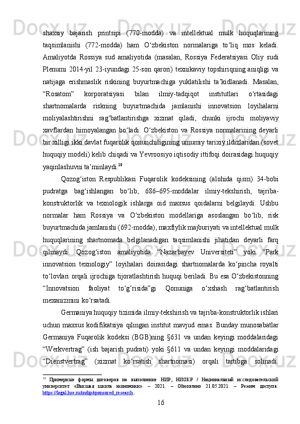 shaxsiy   bajarish   printsipi   (770-modda)   va   intellektual   mulk   huquqlarining
taqsimlanishi   (772-modda)   ham   O zbekiston   normalariga   to liq   mos   keladi.ʻ ʻ
Amaliyotda   Rossiya   sud   amaliyotida   (masalan,   Rossiya   Federatsiyasi   Oliy   sudi
Plenumi   2014-yil   23-iyundagi   25-son   qarori)  texnikaviy   topshiriqning  aniqligi  va
natijaga   erishmaslik   riskining   buyurtmachiga   yuklatilishi   ta kidlanadi.   Masalan,	
ʼ
“Rosatom”   korporatsiyasi   bilan   ilmiy-tadqiqot   institutlari   o rtasidagi	
ʻ
shartnomalarda   riskning   buyurtmachida   jamlanishi   innovatsion   loyihalarni
moliyalashtirishni   rag batlantirishga   xizmat   qiladi,   chunki   ijrochi   moliyaviy	
ʻ
xavflardan   himoyalangan   bo ladi.   O zbekiston   va   Rossiya   normalarining   deyarli	
ʻ ʻ
bir xilligi ikki davlat fuqarolik qonunchiligining umumiy tarixiy ildizlaridan (sovet
huquqiy modeli) kelib chiqadi va Yevroosiyo iqtisodiy ittifoqi doirasidagi huquqiy
yaqinlashuvni ta minlaydi.	
ʼ 10
Qozog iston   Respublikasi   Fuqarolik   kodeksining   (alohida   qism)   34-bobi	
ʻ
pudratga   bag ishlangan   bo lib,   686–695-moddalar   ilmiy-tekshirish,   tajriba-
ʻ ʻ
konstruktorlik   va   texnologik   ishlarga   oid   maxsus   qoidalarni   belgilaydi.   Ushbu
normalar   ham   Rossiya   va   O zbekiston   modellariga   asoslangan   bo lib,   risk	
ʻ ʻ
buyurtmachida jamlanishi (692-modda), maxfiylik majburiyati va intellektual mulk
huquqlarining   shartnomada   belgilanadigan   taqsimlanishi   jihatidan   deyarli   farq
qilmaydi.   Qozog iston   amaliyotida   “Nazarbayev   Universiteti”   yoki   “Park	
ʻ
innovatsion   texnologiy”   loyihalari   doirasidagi   shartnomalarda   ko pincha   royalti	
ʻ
to lovlari orqali ijrochiga tijoratlashtirish huquqi beriladi. Bu esa O zbekistonning	
ʻ ʻ
“Innovatsion   faoliyat   to g risida”gi   Qonuniga   o xshash   rag batlantirish	
ʻ ʻ ʻ ʻ
mexanizmini ko rsatadi.	
ʻ
Germaniya huquqiy tizimida ilmiy-tekshirish va tajriba-konstruktorlik ishlari
uchun  maxsus   kodifikatsiya   qilingan   institut   mavjud  emas.   Bunday   munosabatlar
Germaniya   Fuqarolik   kodeksi   (BGB)ning   §631   va   undan   keyingi   moddalaridagi
“Werkvertrag”   (ish   bajarish   pudrati)   yoki   §611   va   undan   keyingi   moddalaridagi
“Dienstvertrag”   (xizmat   ko rsatish   shartnomasi)   orqali   tartibga   solinadi.	
ʻ
10
  Примерные   формы   договоров   на   выполнение   НИР,   НИОКР   /   Национальный   исследовательский
университет   «Высшая   школа   экономики».   –   2021.   –   Обновлено   21.05.2021.   –   Режим   доступа:
https://legal.hse.ru/rndip/sponsored_research .  
16 