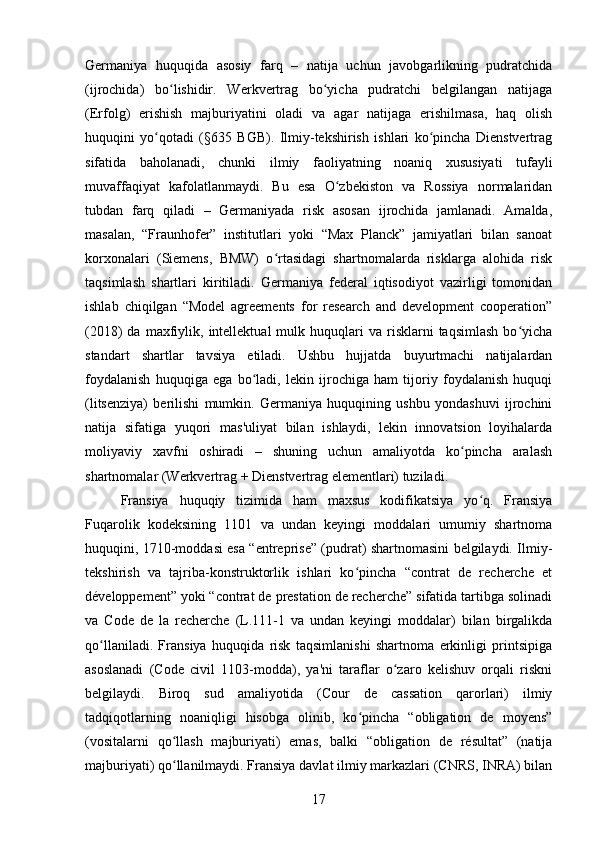 Germaniya   huquqida   asosiy   farq   –   natija   uchun   javobgarlikning   pudratchida
(ijrochida)   bo lishidir.   Werkvertrag   bo yicha   pudratchi   belgilangan   natijagaʻ ʻ
(Erfolg)   erishish   majburiyatini   oladi   va   agar   natijaga   erishilmasa,   haq   olish
huquqini   yo qotadi   (§635   BGB).   Ilmiy-tekshirish   ishlari   ko pincha   Dienstvertrag	
ʻ ʻ
sifatida   baholanadi,   chunki   ilmiy   faoliyatning   noaniq   xususiyati   tufayli
muvaffaqiyat   kafolatlanmaydi.   Bu   esa   O zbekiston   va   Rossiya   normalaridan	
ʻ
tubdan   farq   qiladi   –   Germaniyada   risk   asosan   ijrochida   jamlanadi.   Amalda,
masalan,   “Fraunhofer”   institutlari   yoki   “Max   Planck”   jamiyatlari   bilan   sanoat
korxonalari   (Siemens,   BMW)   o rtasidagi   shartnomalarda   risklarga   alohida   risk	
ʻ
taqsimlash   shartlari   kiritiladi.   Germaniya   federal   iqtisodiyot   vazirligi   tomonidan
ishlab   chiqilgan   “Model   agreements   for   research   and   development   cooperation”
(2018)   da  maxfiylik,  intellektual   mulk  huquqlari   va  risklarni   taqsimlash   bo yicha	
ʻ
standart   shartlar   tavsiya   etiladi.   Ushbu   hujjatda   buyurtmachi   natijalardan
foydalanish   huquqiga   ega   bo ladi,   lekin   ijrochiga   ham   tijoriy   foydalanish   huquqi	
ʻ
(litsenziya)   berilishi   mumkin.   Germaniya   huquqining   ushbu   yondashuvi   ijrochini
natija   sifatiga   yuqori   mas'uliyat   bilan   ishlaydi,   lekin   innovatsion   loyihalarda
moliyaviy   xavfni   oshiradi   –   shuning   uchun   amaliyotda   ko pincha   aralash	
ʻ
shartnomalar (Werkvertrag + Dienstvertrag elementlari) tuziladi.
Fransiya   huquqiy   tizimida   ham   maxsus   kodifikatsiya   yo q.   Fransiya	
ʻ
Fuqarolik   kodeksining   1101   va   undan   keyingi   moddalari   umumiy   shartnoma
huquqini, 1710-moddasi esa “entreprise” (pudrat) shartnomasini belgilaydi. Ilmiy-
tekshirish   va   tajriba-konstruktorlik   ishlari   ko pincha   “contrat   de   recherche   et	
ʻ
développement” yoki “contrat de prestation de recherche” sifatida tartibga solinadi
va   Code   de   la   recherche   (L.111-1   va   undan   keyingi   moddalar)   bilan   birgalikda
qo llaniladi.   Fransiya   huquqida   risk   taqsimlanishi   shartnoma   erkinligi   printsipiga	
ʻ
asoslanadi   (Code   civil   1103-modda),   ya'ni   taraflar   o zaro   kelishuv   orqali   riskni	
ʻ
belgilaydi.   Biroq   sud   amaliyotida   (Cour   de   cassation   qarorlari)   ilmiy
tadqiqotlarning   noaniqligi   hisobga   olinib,   ko pincha   “obligation   de   moyens”	
ʻ
(vositalarni   qo llash   majburiyati)   emas,   balki   “obligation   de   résultat”   (natija	
ʻ
majburiyati) qo llanilmaydi. Fransiya davlat ilmiy markazlari (CNRS, INRA) bilan
ʻ
17 