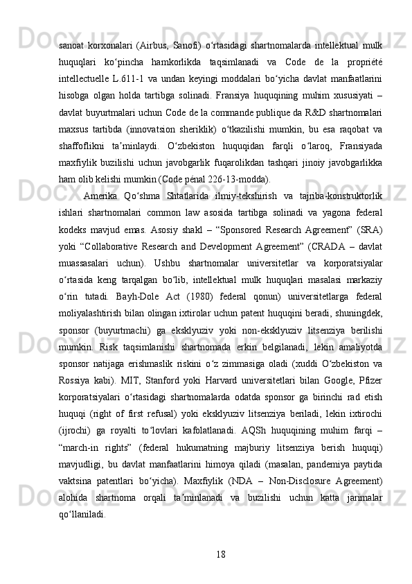 sanoat   korxonalari   (Airbus,   Sanofi)   o rtasidagi   shartnomalarda   intellektual   mulkʻ
huquqlari   ko pincha   hamkorlikda   taqsimlanadi   va   Code   de   la   propriété	
ʻ
intellectuelle   L.611-1   va   undan   keyingi   moddalari   bo yicha   davlat   manfaatlarini	
ʻ
hisobga   olgan   holda   tartibga   solinadi.   Fransiya   huquqining   muhim   xususiyati   –
davlat buyurtmalari uchun Code de la commande publique da R&D shartnomalari
maxsus   tartibda   (innovatsion   sheriklik)   o tkazilishi   mumkin,   bu   esa   raqobat   va	
ʻ
shaffoflikni   ta minlaydi.   O zbekiston   huquqidan   farqli   o laroq,   Fransiyada	
ʼ ʻ ʻ
maxfiylik   buzilishi   uchun   javobgarlik   fuqarolikdan   tashqari   jinoiy   javobgarlikka
ham olib kelishi mumkin (Code pénal 226-13-modda).
Amerika   Qo shma   Shtatlarida   ilmiy-tekshirish   va   tajriba-konstruktorlik	
ʻ
ishlari   shartnomalari   common   law   asosida   tartibga   solinadi   va   yagona   federal
kodeks   mavjud   emas.   Asosiy   shakl   –   “Sponsored   Research   Agreement”   (SRA)
yoki   “Collaborative   Research   and   Development   Agreement”   (CRADA   –   davlat
muassasalari   uchun).   Ushbu   shartnomalar   universitetlar   va   korporatsiyalar
o rtasida   keng   tarqalgan   bo lib,   intellektual   mulk   huquqlari   masalasi   markaziy	
ʻ ʻ
o rin   tutadi.   Bayh-Dole   Act   (1980)   federal   qonun)   universitetlarga   federal
ʻ
moliyalashtirish bilan olingan ixtirolar uchun patent huquqini beradi, shuningdek,
sponsor   (buyurtmachi)   ga   eksklyuziv   yoki   non-eksklyuziv   litsenziya   berilishi
mumkin.   Risk   taqsimlanishi   shartnomada   erkin   belgilanadi,   lekin   amaliyotda
sponsor   natijaga   erishmaslik   riskini   o z   zimmasiga   oladi   (xuddi   O zbekiston   va	
ʻ ʻ
Rossiya   kabi).   MIT,   Stanford   yoki   Harvard   universitetlari   bilan   Google,   Pfizer
korporatsiyalari   o rtasidagi   shartnomalarda   odatda   sponsor   ga   birinchi   rad   etish	
ʻ
huquqi   (right   of   first   refusal)   yoki   eksklyuziv   litsenziya   beriladi,   lekin   ixtirochi
(ijrochi)   ga   royalti   to lovlari   kafolatlanadi.   AQSh   huquqining   muhim   farqi   –	
ʻ
“march-in   rights”   (federal   hukumatning   majburiy   litsenziya   berish   huquqi)
mavjudligi,   bu   davlat   manfaatlarini   himoya   qiladi   (masalan,   pandemiya   paytida
vaktsina   patentlari   bo yicha).   Maxfiylik   (NDA   –   Non-Disclosure   Agreement)
ʻ
alohida   shartnoma   orqali   ta minlanadi   va   buzilishi   uchun   katta   jarimalar	
ʼ
qo llaniladi.	
ʻ
18 