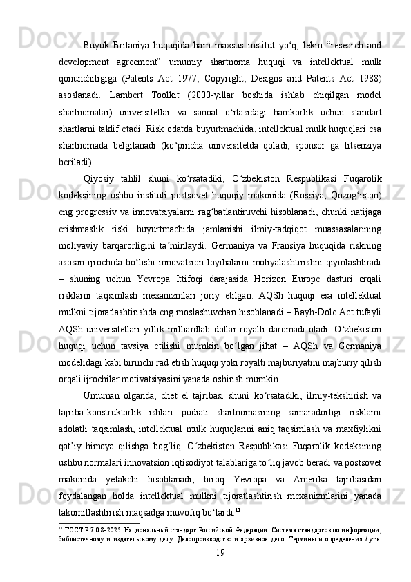 Buyuk   Britaniya   huquqida   ham   maxsus   institut   yo q,   lekin   “research   andʻ
development   agreement”   umumiy   shartnoma   huquqi   va   intellektual   mulk
qonunchiligiga   (Patents   Act   1977,   Copyright,   Designs   and   Patents   Act   1988)
asoslanadi.   Lambert   Toolkit   (2000-yillar   boshida   ishlab   chiqilgan   model
shartnomalar)   universitetlar   va   sanoat   o rtasidagi   hamkorlik   uchun   standart	
ʻ
shartlarni taklif etadi. Risk odatda buyurtmachida, intellektual mulk huquqlari esa
shartnomada   belgilanadi   (ko pincha   universitetda   qoladi,   sponsor   ga   litsenziya	
ʻ
beriladi).
Qiyosiy   tahlil   shuni   ko rsatadiki,   O zbekiston   Respublikasi   Fuqarolik	
ʻ ʻ
kodeksining   ushbu   instituti   postsovet   huquqiy   makonida   (Rossiya,   Qozog iston)	
ʻ
eng  progressiv  va  innovatsiyalarni   rag batlantiruvchi   hisoblanadi,  chunki  natijaga	
ʻ
erishmaslik   riski   buyurtmachida   jamlanishi   ilmiy-tadqiqot   muassasalarining
moliyaviy   barqarorligini   ta minlaydi.   Germaniya   va   Fransiya   huquqida   riskning	
ʼ
asosan   ijrochida  bo lishi  innovatsion  loyihalarni  moliyalashtirishni   qiyinlashtiradi	
ʻ
–   shuning   uchun   Yevropa   Ittifoqi   darajasida   Horizon   Europe   dasturi   orqali
risklarni   taqsimlash   mexanizmlari   joriy   etilgan.   AQSh   huquqi   esa   intellektual
mulkni tijoratlashtirishda eng moslashuvchan hisoblanadi – Bayh-Dole Act tufayli
AQSh   universitetlari   yillik   milliardlab   dollar   royalti   daromadi   oladi.   O zbekiston	
ʻ
huquqi   uchun   tavsiya   etilishi   mumkin   bo lgan   jihat   –   AQSh   va   Germaniya	
ʻ
modelidagi kabi birinchi rad etish huquqi yoki royalti majburiyatini majburiy qilish
orqali ijrochilar motivatsiyasini yanada oshirish mumkin.
Umuman   olganda,   chet   el   tajribasi   shuni   ko rsatadiki,   ilmiy-tekshirish   va	
ʻ
tajriba-konstruktorlik   ishlari   pudrati   shartnomasining   samaradorligi   risklarni
adolatli   taqsimlash,   intellektual   mulk   huquqlarini   aniq   taqsimlash   va   maxfiylikni
qat iy   himoya   qilishga   bog liq.   O zbekiston   Respublikasi   Fuqarolik   kodeksining	
ʼ ʻ ʻ
ushbu normalari innovatsion iqtisodiyot talablariga to liq javob beradi va postsovet	
ʻ
makonida   yetakchi   hisoblanadi,   biroq   Yevropa   va   Amerika   tajribasidan
foydalangan   holda   intellektual   mulkni   tijoratlashtirish   mexanizmlarini   yanada
takomillashtirish maqsadga muvofiq bo lardi.	
ʻ 11
 
11
 ГОСТ Р 7.0.8-2025. Национальный стандарт Российской Федерации. Система стандартов по информации,
библиотечному   и   издательскому   делу.   Делопроизводство   и   архивное   дело.   Термины   и   определения   /   утв.
19 