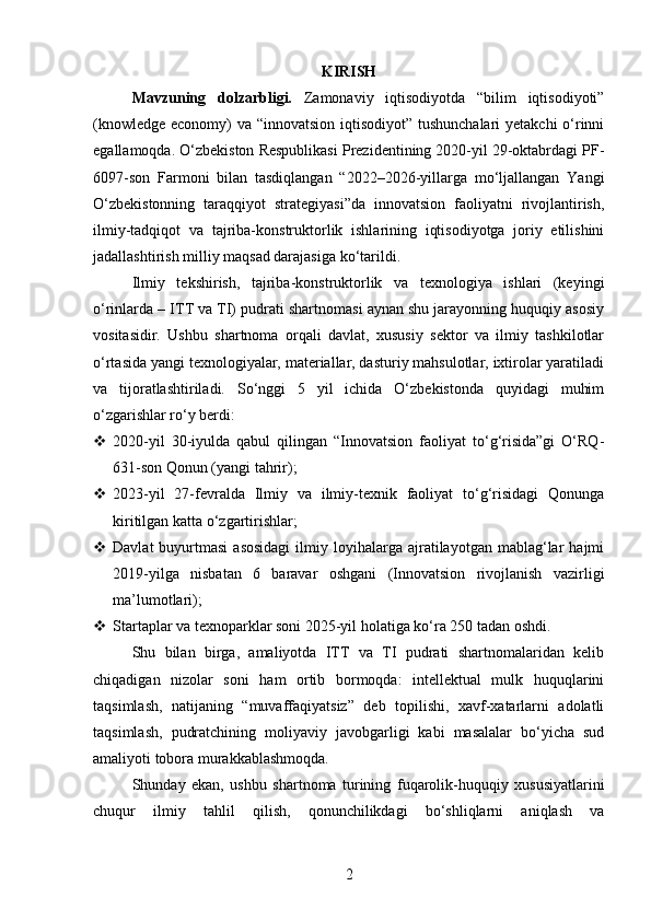 KIRISH
Mavzuning   dolzarbligi.   Zamonaviy   iqtisodiyotda   “bilim   iqtisodiyoti”
(knowledge economy) va “innovatsion iqtisodiyot” tushunchalari  yetakchi  o‘rinni
egallamoqda. O‘zbekiston Respublikasi Prezidentining 2020-yil 29-oktabrdagi PF-
6097-son   Farmoni   bilan   tasdiqlangan   “2022–2026-yillarga   mo‘ljallangan   Yangi
O‘zbekistonning   taraqqiyot   strategiyasi”da   innovatsion   faoliyatni   rivojlantirish,
ilmiy-tadqiqot   va   tajriba-konstruktorlik   ishlarining   iqtisodiyotga   joriy   etilishini
jadallashtirish milliy maqsad darajasiga ko‘tarildi.
Ilmiy   tekshirish,   tajriba-konstruktorlik   va   texnologiya   ishlari   (keyingi
o‘rinlarda – ITT va TI) pudrati shartnomasi aynan shu jarayonning huquqiy asosiy
vositasidir.   Ushbu   shartnoma   orqali   davlat,   xususiy   sektor   va   ilmiy   tashkilotlar
o‘rtasida yangi texnologiyalar, materiallar, dasturiy mahsulotlar, ixtirolar yaratiladi
va   tijoratlashtiriladi.   So‘nggi   5   yil   ichida   O‘zbekistonda   quyidagi   muhim
o‘zgarishlar ro‘y berdi:
 2020-yil   30-iyulda   qabul   qilingan   “Innovatsion   faoliyat   to‘g‘risida”gi   O‘RQ-
631-son Qonun (yangi tahrir);
 2023-yil   27-fevralda   Ilmiy   va   ilmiy-texnik   faoliyat   to‘g‘risidagi   Qonunga
kiritilgan katta o‘zgartirishlar;
 Davlat  buyurtmasi  asosidagi  ilmiy  loyihalarga  ajratilayotgan   mablag‘lar   hajmi
2019-yilga   nisbatan   6   baravar   oshgani   (Innovatsion   rivojlanish   vazirligi
ma’lumotlari);
 Startaplar va texnoparklar soni 2025-yil holatiga ko‘ra 250 tadan oshdi.
Shu   bilan   birga,   amaliyotda   ITT   va   TI   pudrati   shartnomalaridan   kelib
chiqadigan   nizolar   soni   ham   ortib   bormoqda:   intellektual   mulk   huquqlarini
taqsimlash,   natijaning   “muvaffaqiyatsiz”   deb   topilishi,   xavf-xatarlarni   adolatli
taqsimlash,   pudratchining   moliyaviy   javobgarligi   kabi   masalalar   bo‘yicha   sud
amaliyoti tobora murakkablashmoqda.
Shunday   ekan,   ushbu   shartnoma   turining   fuqarolik-huquqiy   xususiyatlarini
chuqur   ilmiy   tahlil   qilish,   qonunchilikdagi   bo‘shliqlarni   aniqlash   va
2 
